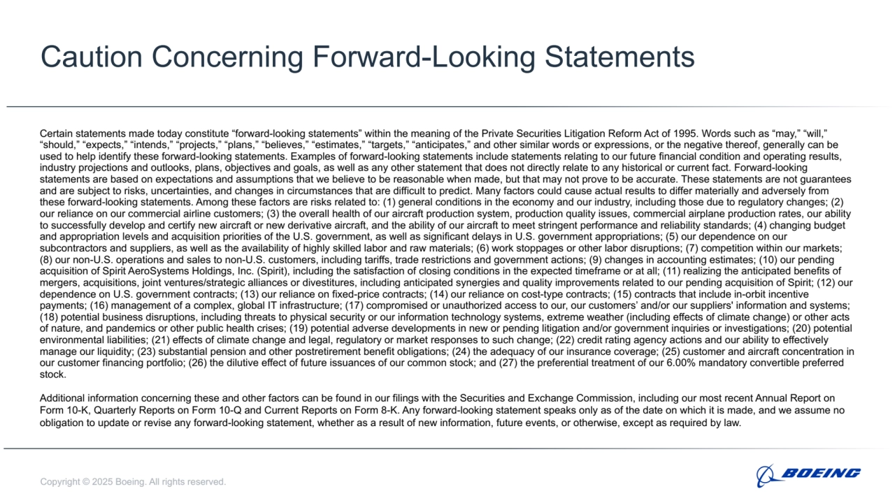 Copyright © 2025 Boeing. All rights reserved.
Caution Concerning Forward-Looking Statements
Certain statements made today constitute “forward-looking statements” within the meaning of the Private Securities Litigation Reform Act of 1995. Words such as “may,” “will,” 
“should,” “expects,” “intends,” “projects,” “plans,” “believes,” “estimates,” “targets,” “anticipates,” and other similar words or expressions, or the negative thereof, generally can be 
used to help identify these forward-looking statements. Examples of forward-looking statements include statements relating to our future financial condition and operating results, 
industry projections and outlooks, plans, objectives and goals, as well as any other statement that does not directly relate to any historical or current fact. Forward-looking 
statements are based on expectations and assumptions that we believe to be reasonable when made, but that may not prove to be accurate. These statements are not guarantees 
and are subject to risks, uncertainties, and changes in circumstances that are difficult to predict. Many factors could cause actual results to differ materially and adversely from 
these forward-looking statements. Among these factors are risks related to: (1) general conditions in the economy and our industry, including those due to regulatory changes; (2) 
our reliance on our commercial airline customers; (3) the overall health of our aircraft production system, production quality issues, commercial airplane production rates, our ability 
to successfully develop and certify new aircraft or new derivative aircraft, and the ability of our aircraft to meet stringent performance and reliability standards; (4) changing budget 
and appropriation levels and acquisition priorities of the U.S. government, as well as significant delays in U.S. government appropriations; (5) our dependence on our 
subcontractors and suppliers, as well as the availability of highly skilled labor and raw materials; (6) work stoppages or other labor disruptions; (7) competition within our markets; 
(8) our non-U.S. operations and sales to non-U.S. customers, including tariffs, trade restrictions and government actions; (9) changes in accounting estimates; (10) our pending 
acquisition of Spirit AeroSystems Holdings, Inc. (Spirit), including the satisfaction of closing conditions in the expected timeframe or at all; (11) realizing the anticipated benefits of 
mergers, acquisitions, joint ventures/strategic alliances or divestitures, including anticipated synergies and quality improvements related to our pending acquisition of Spirit; (12) our 
dependence on U.S. government contracts; (13) our reliance on fixed-price contracts; (14) our reliance on cost-type contracts; (15) contracts that include in-orbit incentive 
payments; (16) management of a complex, global IT infrastructure; (17) compromised or unauthorized access to our, our customers’ and/or our suppliers' information and systems; 
(18) potential business disruptions, including threats to physical security or our information technology systems, extreme weather (including effects of climate change) or other acts 
of nature, and pandemics or other public health crises; (19) potential adverse developments in new or pending litigation and/or government inquiries or investigations; (20) potential 
environmental liabilities; (21) effects of climate change and legal, regulatory or market responses to such change; (22) credit rating agency actions and our ability to effectively 
manage our liquidity; (23) substantial pension and other postretirement benefit obligations; (24) the adequacy of our insurance coverage; (25) customer and aircraft concentration in 
our customer financing portfolio; (26) the dilutive effect of future issuances of our common stock; and (27) the preferential treatment of our 6.00% mandatory convertible preferred 
stock.
Additional information concerning these and other factors can be found in our filings with the Securities and Exchange Commission, including our most recent Annual Report on 
Form 10-K, Quarterly Reports on Form 10-Q and Current Reports on Form 8-K. Any forward-looking statement speaks only as of the date on which it is made, and we assume no 
obligation to update or revise any forward-looking statement, whether as a result of new information, future events, or otherwise, except as required by law.