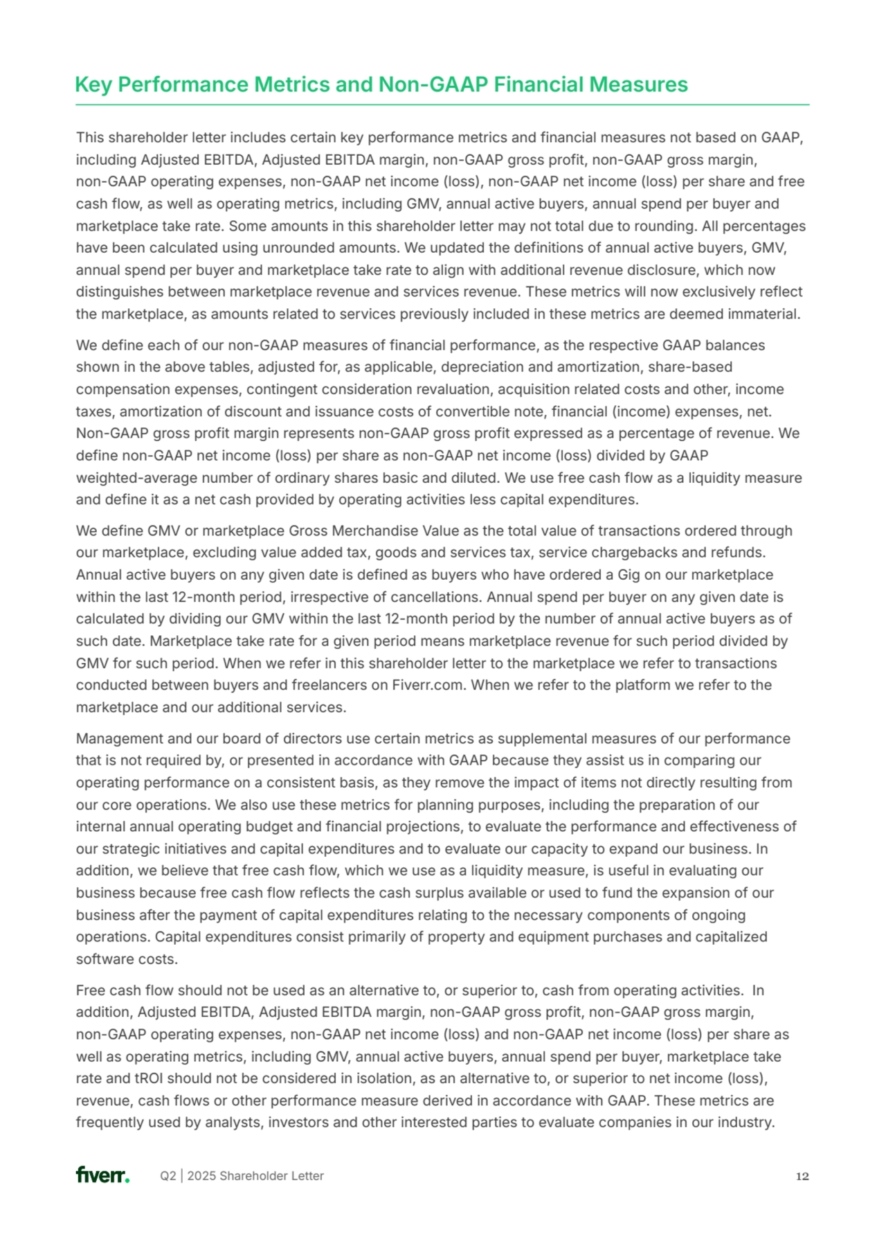 Q2 | 2025 Shareholder Letter 12
This shareholder letter includes certain key performance metrics and financial measures not based on GAAP, 
including Adjusted EBITDA, Adjusted EBITDA margin, non-GAAP gross profit, non-GAAP gross margin, 
non-GAAP operating expenses, non-GAAP net income (loss), non-GAAP net income (loss) per share and free 
cash flow, as well as operating metrics, including GMV, annual active buyers, annual spend per buyer and 
marketplace take rate. Some amounts in this shareholder letter may not total due to rounding. All percentages 
have been calculated using unrounded amounts. We updated the definitions of annual active buyers, GMV, 
annual spend per buyer and marketplace take rate to align with additional revenue disclosure, which now 
distinguishes between marketplace revenue and services revenue. These metrics will now exclusively reflect 
the marketplace, as amounts related to services previously included in these metrics are deemed immaterial. 
We define each of our non-GAAP measures of financial performance, as the respective GAAP balances 
shown in the above tables, adjusted for, as applicable, depreciation and amortization, share-based 
compensation expenses, contingent consideration revaluation, acquisition related costs and other, income 
taxes, amortization of discount and issuance costs of convertible note, financial (income) expenses, net. 
Non-GAAP gross profit margin represents non-GAAP gross profit expressed as a percentage of revenue. We 
define non-GAAP net income (loss) per share as non-GAAP net income (loss) divided by GAAP 
weighted-average number of ordinary shares basic and diluted. We use free cash flow as a liquidity measure 
and define it as a net cash provided by operating activities less capital expenditures.
We define GMV or marketplace Gross Merchandise Value as the total value of transactions ordered through 
our marketplace, excluding value added tax, goods and services tax, service chargebacks and refunds. 
Annual active buyers on any given date is defined as buyers who have ordered a Gig on our marketplace 
within the last 12-month period, irrespective of cancellations. Annual spend per buyer on any given date is 
calculated by dividing our GMV within the last 12-month period by the number of annual active buyers as of 
such date. Marketplace take rate for a given period means marketplace revenue for such period divided by 
GMV for such period. When we refer in this shareholder letter to the marketplace we refer to transactions 
conducted between buyers and freelancers on Fiverr.com. When we refer to the platform we refer to the 
marketplace and our additional services.
Management and our board of directors use certain metrics as supplemental measures of our performance 
that is not required by, or presented in accordance with GAAP because they assist us in comparing our 
operating performance on a consistent basis, as they remove the impact of items not directly resulting from 
our core operations. We also use these metrics for planning purposes, including the preparation of our 
internal annual operating budget and financial projections, to evaluate the performance and effectiveness of 
our strategic initiatives and capital expenditures and to evaluate our capacity to expand our business. In 
addition, we believe that free cash flow, which we use as a liquidity measure, is useful in evaluating our 
business because free cash flow reflects the cash surplus available or used to fund the expansion of our 
business after the payment of capital expenditures relating to the necessary components of ongoing 
operations. Capital expenditures consist primarily of property and equipment purchases and capitalized 
software costs.
Free cash flow should not be used as an alternative to, or superior to, cash from operating activities. In 
addition, Adjusted EBITDA, Adjusted EBITDA margin, non-GAAP gross profit, non-GAAP gross margin, 
non-GAAP operating expenses, non-GAAP net income (loss) and non-GAAP net income (loss) per share as 
well as operating metrics, including GMV, annual active buyers, annual spend per buyer, marketplace take 
rate and tROI should not be considered in isolation, as an alternative to, or superior to net income (loss), 
revenue, cash flows or other performance measure derived in accordance with GAAP. These metrics are 
frequently used by analysts, investors and other interested parties to evaluate companies in our industry. 
Key Performance Metrics and Non-GAAP Financial Measures 