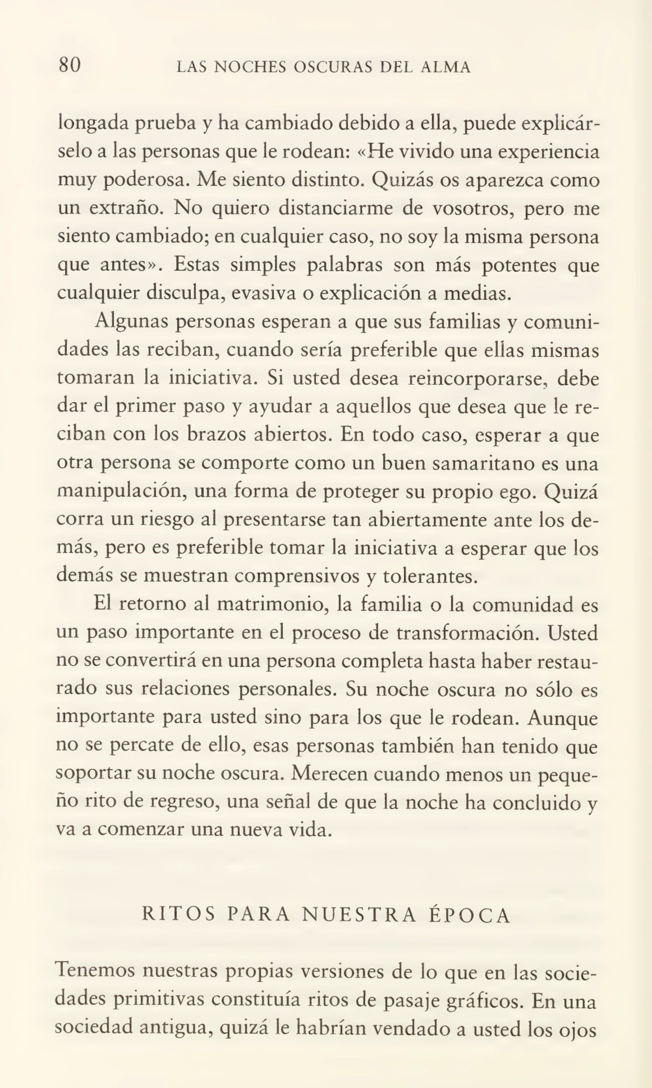 80 LAS NOCHES OSCURAS DEL ALMA
longada prueba y ha cambiado debido a ella, puede explicár¬
selo a las personas que le rodean: «He vivido una experiencia
muy poderosa. Me siento distinto. Quizás os aparezca como
un extraño. No quiero distanciarme de vosotros, pero me
siento cambiado; en cualquier caso, no soy la misma persona
que antes». Estas simples palabras son más potentes que
cualquier disculpa, evasiva o explicación a medias.
Algunas personas esperan a que sus familias y comuni¬
dades las reciban, cuando sería preferible que ellas mismas
tomaran la iniciativa. Si usted desea reincorporarse, debe
dar el primer paso y ayudar a aquellos que desea que le re¬
ciban con los brazos abiertos. En todo caso, esperar a que
otra persona se comporte como un buen samaritano es una
manipulación, una forma de proteger su propio ego. Quizá
corra un riesgo al presentarse tan abiertamente ante los de¬
más, pero es preferible tomar la iniciativa a esperar que los
demás se muestran comprensivos y tolerantes.
El retorno al matrimonio, la familia o la comunidad es
un paso importante en el proceso de transformación. Usted
no se convertirá en una persona completa hasta haber restau¬
rado sus relaciones personales. Su noche oscura no sólo es
importante para usted sino para los que le rodean. Aunque
no se percate de ello, esas personas también han tenido que
soportar su noche oscura. Merecen cuando menos un peque¬
ño rito de regreso, una señal de que la noche ha concluido y
va a comenzar una nueva vida.
RITOS PARA NUESTRA ÉPOCA
Tenemos nuestras propias versiones de lo que en las socie¬
dades primitivas constituía ritos de pasaje gráficos. En una
sociedad antigua, quizá le habrían vendado a usted los ojos