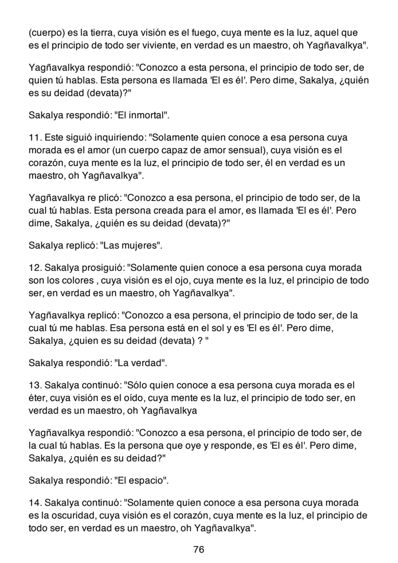 (cuerpo) es la tierra, cuya visión es el fuego, cuya mente es la luz, aquel que
es el principio de todo ser viviente, en verdad es un maestro, oh Yagñavalkya".
Yagñavalkya respondió: "Conozco a esta persona, el principio de todo ser, de
quien tú hablas. Esta persona es llamada 'El es él'. Pero dime, Sakalya, ¿quién
es su deidad (devata)?"
Sakalya respondió: "El inmortal".
11. Este siguió inquiriendo: "Solamente quien conoce a esa persona cuya
morada es el amor (un cuerpo capaz de amor sensual), cuya visión es el
corazón, cuya mente es la luz, el principio de todo ser, él en verdad es un
maestro, oh Yagñavalkya".
Yagñavalkya re plicó: "Conozco a esa persona, el principio de todo ser, de la
cual tú hablas. Esta persona creada para el amor, es llamada 'El es él'. Pero
dime, Sakalya, ¿quién es su deidad (devata)?"
Sakalya replicó: "Las mujeres".
12. Sakalya prosiguió: "Solamente quien conoce a esa persona cuya morada
son los colores , cuya visión es el ojo, cuya mente es la luz, el principio de todo
ser, en verdad es un maestro, oh Yagñavalkya".
Yagñavalkya replicó: "Conozco a esa persona, el principio de todo ser, de la
cual tú me hablas. Esa persona está en el sol y es 'El es él'. Pero dime,
Sakalya, ¿quien es su deidad (devata) ? "
Sakalya respondió: "La verdad".
13. Sakalya continuó: "Sólo quien conoce a esa persona cuya morada es el
éter, cuya visión es el oído, cuya mente es la luz, el principio de todo ser, en
verdad es un maestro, oh Yagñavalkya
Yagñavalkya respondió: "Conozco a esa persona, el principio de todo ser, de
la cual tú hablas. Es la persona que oye y responde, es 'El es él'. Pero dime,
Sakalya, ¿quién es su deidad?"
Sakalya respondió: "El espacio".
14. Sakalya continuó: "Solamente quien conoce a esa persona cuya morada
es la oscuridad, cuya visión es el corazón, cuya mente es la luz, el principio de
todo ser, en verdad es un maestro, oh Yagñavalkya".
76