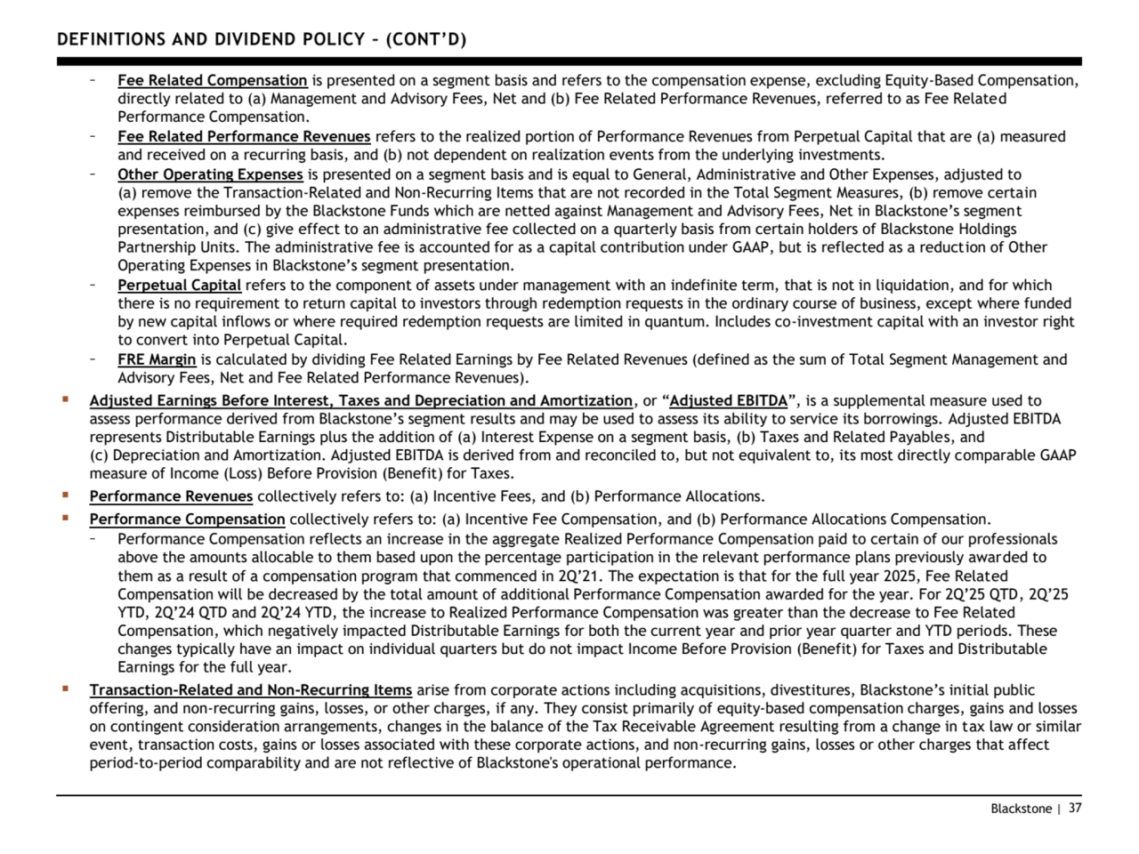 Blackstone | 37
DEFINITIONS AND DIVIDEND POLICY – (CONT’D)
– Fee Related Compensation is presented on a segment basis and refers to the compensation expense, excluding Equity-Based Compensation, 
directly related to (a) Management and Advisory Fees, Net and (b) Fee Related Performance Revenues, referred to as Fee Related 
Performance Compensation.
– Fee Related Performance Revenues refers to the realized portion of Performance Revenues from Perpetual Capital that are (a) measured 
and received on a recurring basis, and (b) not dependent on realization events from the underlying investments.
– Other Operating Expenses is presented on a segment basis and is equal to General, Administrative and Other Expenses, adjusted to 
(a) remove the Transaction-Related and Non-Recurring Items that are not recorded in the Total Segment Measures, (b) remove certain 
expenses reimbursed by the Blackstone Funds which are netted against Management and Advisory Fees, Net in Blackstone’s segment 
presentation, and (c) give effect to an administrative fee collected on a quarterly basis from certain holders of Blackstone Holdings 
Partnership Units. The administrative fee is accounted for as a capital contribution under GAAP, but is reflected as a reduction of Other 
Operating Expenses in Blackstone’s segment presentation.
– Perpetual Capital refers to the component of assets under management with an indefinite term, that is not in liquidation, and for which 
there is no requirement to return capital to investors through redemption requests in the ordinary course of business, except where funded 
by new capital inflows or where required redemption requests are limited in quantum. Includes co-investment capital with an investor right 
to convert into Perpetual Capital.
– FRE Margin is calculated by dividing Fee Related Earnings by Fee Related Revenues (defined as the sum of Total Segment Management and 
Advisory Fees, Net and Fee Related Performance Revenues).
▪ Adjusted Earnings Before Interest, Taxes and Depreciation and Amortization, or “Adjusted EBITDA”, is a supplemental measure used to 
assess performance derived from Blackstone’s segment results and may be used to assess its ability to service its borrowings. Adjusted EBITDA 
represents Distributable Earnings plus the addition of (a) Interest Expense on a segment basis, (b) Taxes and Related Payables, and 
(c) Depreciation and Amortization. Adjusted EBITDA is derived from and reconciled to, but not equivalent to, its most directly comparable GAAP 
measure of Income (Loss) Before Provision (Benefit) for Taxes.
▪ Performance Revenues collectively refers to: (a) Incentive Fees, and (b) Performance Allocations.
▪ Performance Compensation collectively refers to: (a) Incentive Fee Compensation, and (b) Performance Allocations Compensation.
– Performance Compensation reflects an increase in the aggregate Realized Performance Compensation paid to certain of our professionals 
above the amounts allocable to them based upon the percentage participation in the relevant performance plans previously awarded to 
them as a result of a compensation program that commenced in 2Q’21. The expectation is that for the full year 2 25, Fee Related 
Compensation will be decreased by the total amount of additional Performance Compensation awarded for the year. For 2Q’25 QTD, 2Q’25 
YTD, 2Q’24 QTD and 2Q’24 YTD, the increase to Realized Performance Compensation was greater than the decrease to Fee Related 
Compensation, which negatively impacted Distributable Earnings for both the current year and prior year quarter and YTD periods. These 
changes typically have an impact on individual quarters but do not impact Income Before Provision (Benefit) for Taxes and Distributable 
Earnings for the full year. 
▪ Transaction-Related and Non-Recurring Items arise from corporate actions including acquisitions, divestitures, Blackstone’s initial public 
offering, and non-recurring gains, losses, or other charges, if any. They consist primarily of equity-based compensation charges, gains and losses 
on contingent consideration arrangements, changes in the balance of the Tax Receivable Agreement resulting from a change in tax law or similar 
event, transaction costs, gains or losses associated with these corporate actions, and non-recurring gains, losses or other charges that affect 
period-to-period comparability and are not reflective of Blackstone's operational performance.