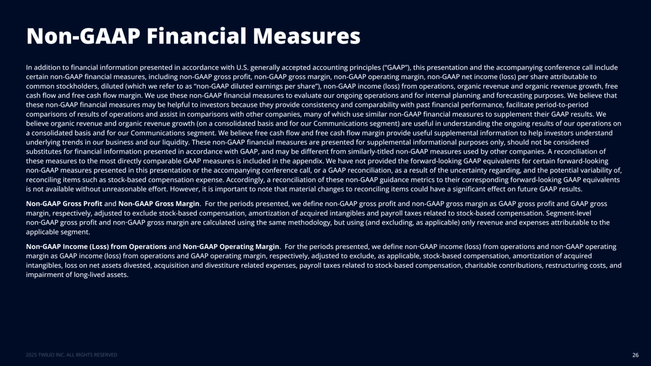 Non-GAAP Financial Measures
26
In addition to financial information presented in accordance with U.S. generally accepted accounting principles (“GAAP”), this presentation and the accompanying conference call include 
certain non-GAAP financial measures, including non-GAAP gross profit, non-GAAP gross margin, non-GAAP operating margin, non-GAAP net income (loss) per share attributable to 
common stockholders, diluted (which we refer to as “non-GAAP diluted earnings per share”), non-GAAP income (loss) from operations, organic revenue and organic revenue growth, free 
cash flow and free cash flow margin. We use these non-GAAP financial measures to evaluate our ongoing operations and for internal planning and forecasting purposes. We believe that 
these non-GAAP financial measures may be helpful to investors because they provide consistency and comparability with past financial performance, facilitate period-to-period 
comparisons of results of operations and assist in comparisons with other companies, many of which use similar non-GAAP financial measures to supplement their GAAP results. We 
believe organic revenue and organic revenue growth (on a consolidated basis and for our Communications segment) are useful in understanding the ongoing results of our operations on 
a consolidated basis and for our Communications segment. We believe free cash flow and free cash flow margin provide useful supplemental information to help investors understand 
underlying trends in our business and our liquidity. These non-GAAP financial measures are presented for supplemental informational purposes only, should not be considered 
substitutes for financial information presented in accordance with GAAP, and may be different from similarly-titled non-GAAP measures used by other companies. A reconciliation of 
these measures to the most directly comparable GAAP measures is included in the appendix. We have not provided the forward-looking GAAP equivalents for certain forward-looking 
non-GAAP measures presented in this presentation or the accompanying conference call, or a GAAP reconciliation, as a result of the uncertainty regarding, and the potential variability of, 
reconciling items such as stock-based compensation expense. Accordingly, a reconciliation of these non-GAAP guidance metrics to their corresponding forward-looking GAAP equivalents 
is not available without unreasonable effort. However, it is important to note that material changes to reconciling items could have a significant effect on future GAAP results. 
Non-GAAP Gross Profit and Non-GAAP Gross Margin. For the periods presented, we define non-GAAP gross profit and non-GAAP gross margin as GAAP gross profit and GAAP gross 
margin, respectively, adjusted to exclude stock-based compensation, amortization of acquired intangibles and payroll taxes related to stock-based compensation. Segment-level 
non‑GAAP gross profit and non‑GAAP gross margin are calculated using the same methodology, but using (and excluding, as applicable) only revenue and expenses attributable to the 
applicable segment. 
Non‑GAAP Income (Loss) from Operations and Non‑GAAP Operating Margin. For the periods presented, we define non‑GAAP income (loss) from operations and non‑GAAP operating 
margin as GAAP income (loss) from operations and GAAP operating margin, respectively, adjusted to exclude, as applicable, stock-based compensation, amortization of acquired 
intangibles, loss on net assets divested, acquisition and divestiture related expenses, payroll taxes related to stock-based compensation, charitable contributions, restructuring costs, and 
impairment of long-lived assets. 