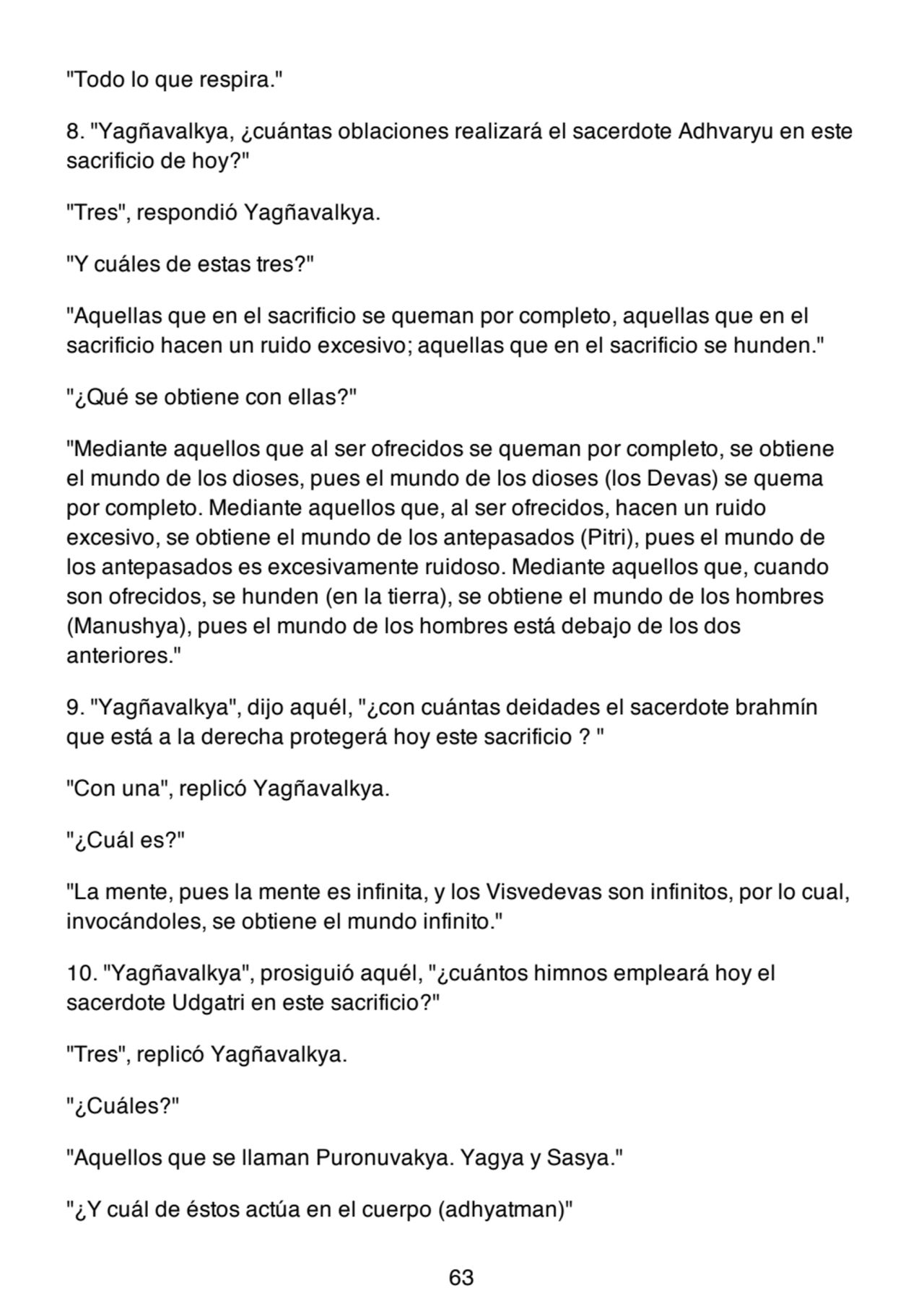 "Todo lo que respira."
8. "Yagñavalkya, ¿cuántas oblaciones realizará el sacerdote Adhvaryu en este
sacrificio de hoy?"
"Tres", respondió Yagñavalkya.
"Y cuáles de estas tres?"
"Aquellas que en el sacrificio se queman por completo, aquellas que en el
sacrificio hacen un ruido excesivo; aquellas que en el sacrificio se hunden."
"¿Qué se obtiene con ellas?"
"Mediante aquellos que al ser ofrecidos se queman por completo, se obtiene
el mundo de los dioses, pues el mundo de los dioses (los Devas) se quema
por completo. Mediante aquellos que, al ser ofrecidos, hacen un ruido
excesivo, se obtiene el mundo de los antepasados (Pitri), pues el mundo de
los antepasados es excesivamente ruidoso. Mediante aquellos que, cuando
son ofrecidos, se hunden (en la tierra), se obtiene el mundo de los hombres
(Manushya), pues el mundo de los hombres está debajo de los dos
anteriores."
9. "Yagñavalkya", dijo aquél, "¿con cuántas deidades el sacerdote brahmín
que está a la derecha protegerá hoy este sacrificio ? "
"Con una", replicó Yagñavalkya.
"¿Cuál es?"
"La mente, pues la mente es infinita, y los Visvedevas son infinitos, por lo cual,
invocándoles, se obtiene el mundo infinito."
10. "Yagñavalkya", prosiguió aquél, "¿cuántos himnos empleará hoy el
sacerdote Udgatri en este sacrificio?"
"Tres", replicó Yagñavalkya.
"¿Cuáles?"
"Aquellos que se llaman Puronuvakya. Yagya y Sasya."
"¿Y cuál de éstos actúa en el cuerpo (adhyatman)"
63