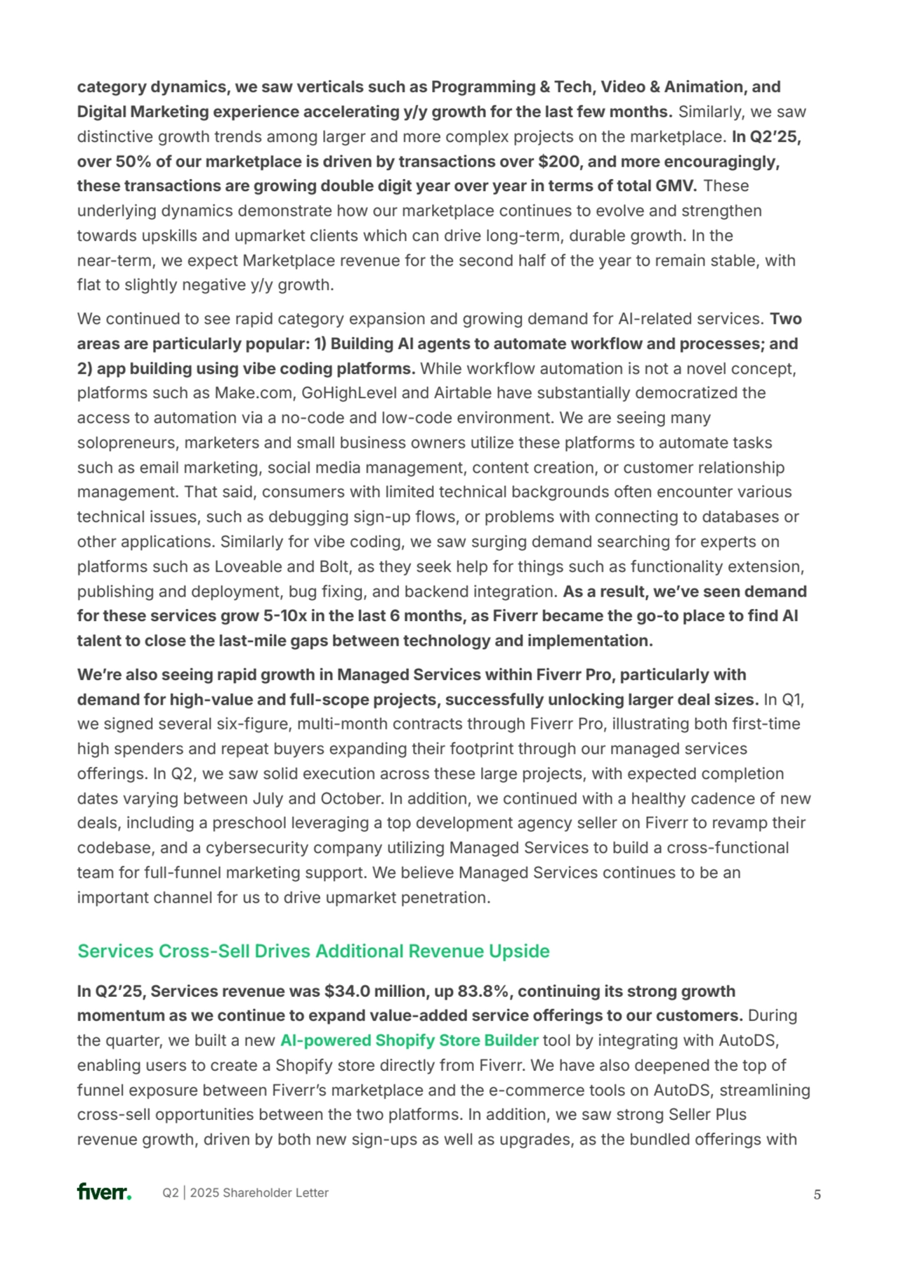 Q2 | 2025 Shareholder Letter 
category dynamics, we saw verticals such as Programming & Tech, Video & Animation, and 
Digital Marketing experience accelerating y/y growth for the last few months. Similarly, we saw 
distinctive growth trends among larger and more complex projects on the marketplace. In Q2ʼ25, 
over 50% of our marketplace is driven by transactions over $200, and more encouragingly, 
these transactions are growing double digit year over year in terms of total GMV. These 
underlying dynamics demonstrate how our marketplace continues to evolve and strengthen 
towards upskills and upmarket clients which can drive long-term, durable growth. In the 
near-term, we expect Marketplace revenue for the second half of the year to remain stable, with 
flat to slightly negative y/y growth. 
We continued to see rapid category expansion and growing demand for AI-related services. Two 
areas are particularly popular: 1 Building AI agents to automate workflow and processes; and 
2) app building using vibe coding platforms. While workflow automation is not a novel concept, 
platforms such as Make.com, GoHighLevel and Airtable have substantially democratized the 
access to automation via a no-code and low-code environment. We are seeing many 
solopreneurs, marketers and small business owners utilize these platforms to automate tasks 
such as email marketing, social media management, content creation, or customer relationship 
management. That said, consumers with limited technical backgrounds often encounter various 
technical issues, such as debugging sign-up flows, or problems with connecting to databases or 
other applications. Similarly for vibe coding, we saw surging demand searching for experts on 
platforms such as Loveable and Bolt, as they seek help for things such as functionality extension, 
publishing and deployment, bug fixing, and backend integration. As a result, weʼve seen demand 
for these services grow 510x in the last 6 months, as Fiverr became the go-to place to find AI 
talent to close the last-mile gaps between technology and implementation. 
Weʼre also seeing rapid growth in Managed Services within Fiverr Pro, particularly with 
demand for high-value and full-scope projects, successfully unlocking larger deal sizes. In Q1, 
we signed several six-figure, multi-month contracts through Fiverr Pro, illustrating both first-time 
high spenders and repeat buyers expanding their footprint through our managed services 
offerings. In Q2, we saw solid execution across these large projects, with expected completion 
dates varying between July and October. In addition, we continued with a healthy cadence of new 
deals, including a preschool leveraging a top development agency seller on Fiverr to revamp their 
codebase, and a cybersecurity company utilizing Managed Services to build a cross-functional 
team for full-funnel marketing support. We believe Managed Services continues to be an 
important channel for us to drive upmarket penetration.
5
In Q2ʼ25, Services revenue was $34.0 million, up 83.8%, continuing its strong growth 
momentum as we continue to expand value-added service offerings to our customers. During 
the quarter, we built a new AI-powered Shopify Store Builder tool by integrating with AutoDS, 
enabling users to create a Shopify store directly from Fiverr. We have also deepened the top of 
funnel exposure between Fiverrʼs marketplace and the e-commerce tools on AutoDS, streamlining 
cross-sell opportunities between the two platforms. In addition, we saw strong Seller Plus 
revenue growth, driven by both new sign-ups as well as upgrades, as the bundled offerings with 
Services Cross-Sell Drives Additional Revenue Upside