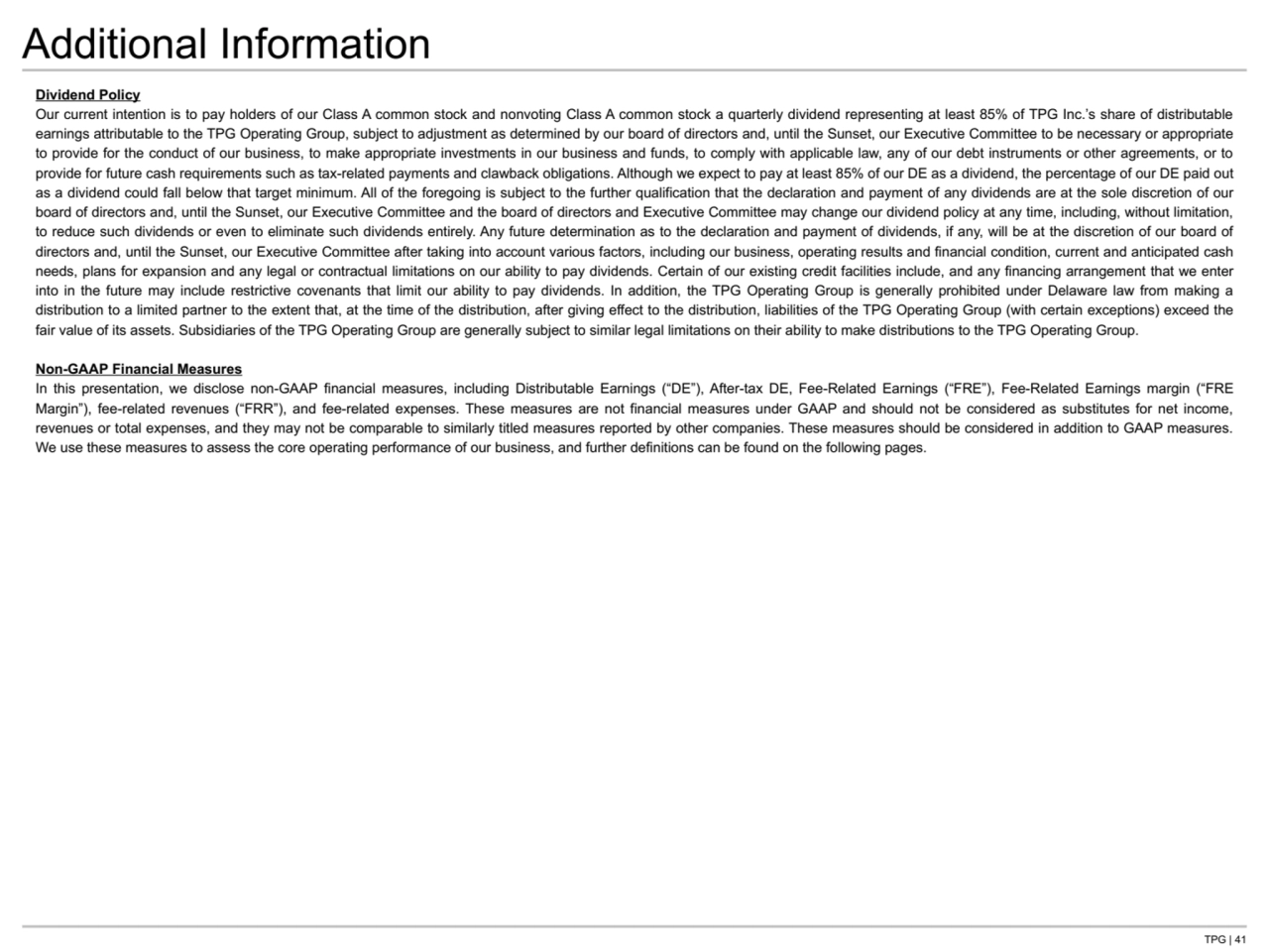 TPG | 41
Additional Information
Dividend Policy
Our current intention is to pay holders of our Class A common stock and nonvoting Class A common stock a quarterly dividend representing at least 85% of TPG Inc.’s share of distributable 
earnings attributable to the TPG Operating Group, subject to adjustment as determined by our board of directors and, until the Sunset, our Executive Committee to be necessary or appropriate 
to provide for the conduct of our business, to make appropriate investments in our business and funds, to comply with applicable law, any of our debt instruments or other agreements, or to 
provide for future cash requirements such as tax-related payments and clawback obligations. Although we expect to pay at least 85% of our DE as a dividend, the percentage of our DE paid out 
as a dividend could fall below that target minimum. All of the foregoing is subject to the further qualification that the declaration and payment of any dividends are at the sole discretion of our 
board of directors and, until the Sunset, our Executive Committee and the board of directors and Executive Committee may change our dividend policy at any time, including, without limitation, 
to reduce such dividends or even to eliminate such dividends entirely. Any future determination as to the declaration and payment of dividends, if any, will be at the discretion of our board of 
directors and, until the Sunset, our Executive Committee after taking into account various factors, including our business, operating results and financial condition, current and anticipated cash 
needs, plans for expansion and any legal or contractual limitations on our ability to pay dividends. Certain of our existing credit facilities include, and any financing arrangement that we enter 
into in the future may include restrictive covenants that limit our ability to pay dividends. In addition, the TPG Operating Group is generally prohibited under Delaware law from making a 
distribution to a limited partner to the extent that, at the time of the distribution, after giving effect to the distribution, liabilities of the TPG Operating Group (with certain exceptions) exceed the 
fair value of its assets. Subsidiaries of the TPG Operating Group are generally subject to similar legal limitations on their ability to make distributions to the TPG Operating Group.
Non-GAAP Financial Measures
In this presentation, we disclose non-GAAP financial measures, including Distributable Earnings (“DE”), After-tax DE, Fee-Related Earnings (“FRE”), Fee-Related Earnings margin (“FRE 
Margin”), fee-related revenues (“FRR”), and fee-related expenses. These measures are not financial measures under GAAP and should not be considered as substitutes for net income, 
revenues or total expenses, and they may not be comparable to similarly titled measures reported by other companies. These measures should be considered in addition to GAAP measures. 
We use these measures to assess the core operating performance of our business, and further definitions can be found on the following pages.