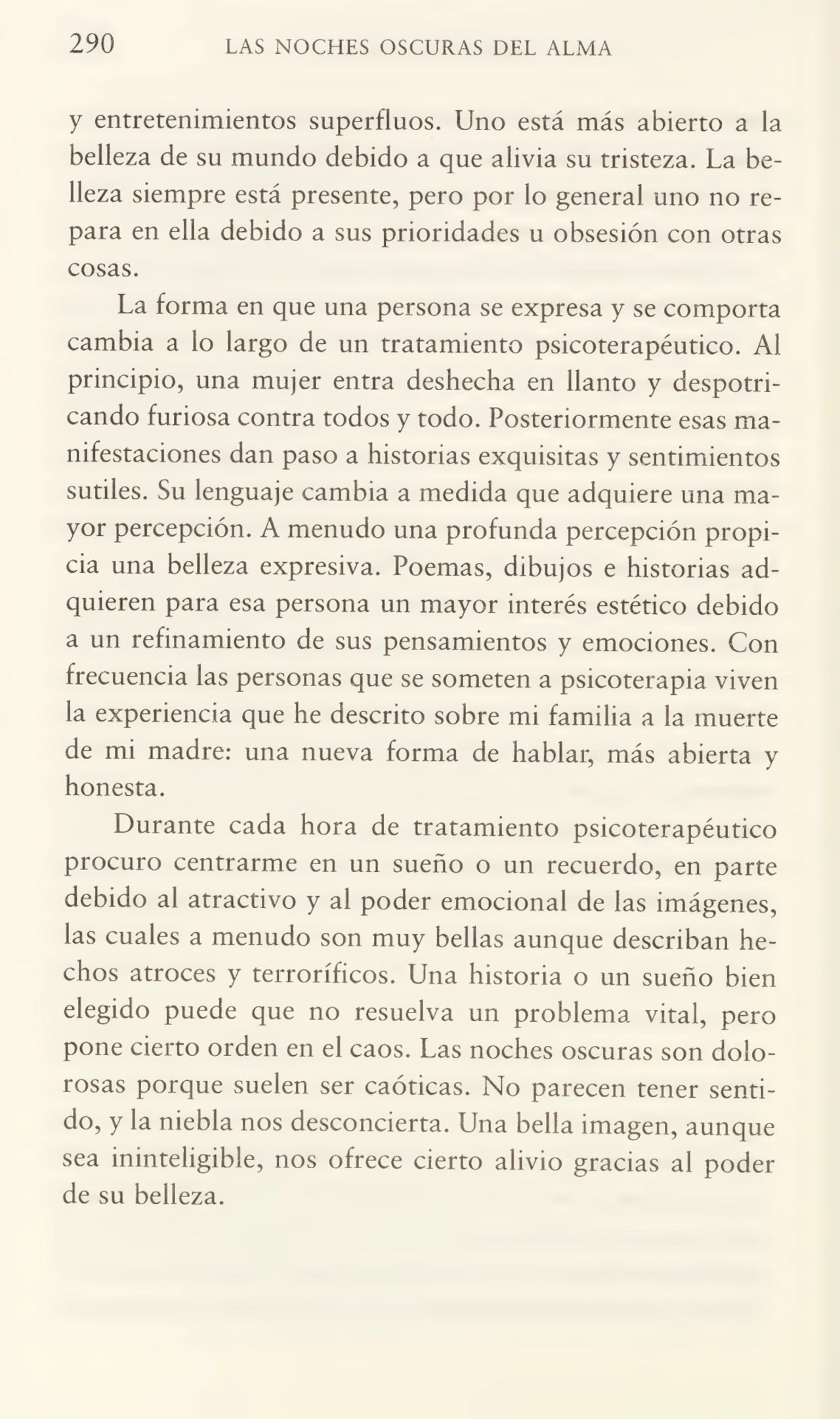 290 LAS NOCHES OSCURAS DEL ALMA
y entretenimientos superfluos. Uno está más abierto a la
belleza de su mundo debido a que alivia su tristeza. La be¬
lleza siempre está presente, pero por lo general uno no re¬
para en ella debido a sus prioridades u obsesión con otras
cosas.
La forma en que una persona se expresa y se comporta
cambia a lo largo de un tratamiento psicoterapéutico. Al
principio, una mujer entra deshecha en llanto y despotri¬
cando furiosa contra todos y todo. Posteriormente esas ma¬
nifestaciones dan paso a historias exquisitas y sentimientos
sutiles. Su lenguaje cambia a medida que adquiere una ma¬
yor percepción. A menudo una profunda percepción propi¬
cia una belleza expresiva. Poemas, dibujos e historias ad¬
quieren para esa persona un mayor interés estético debido
a un refinamiento de sus pensamientos y emociones. Con
frecuencia las personas que se someten a psicoterapia viven
la experiencia que he descrito sobre mi familia a la muerte
de mi madre: una nueva forma de hablar, más abierta y
honesta.
Durante cada hora de tratamiento psicoterapéutico
procuro centrarme en un sueño o un recuerdo, en parte
debido al atractivo y al poder emocional de las imágenes,
las cuales a menudo son muy bellas aunque describan he¬
chos atroces y terroríficos. Una historia o un sueño bien
elegido puede que no resuelva un problema vital, pero
pone cierto orden en el caos. Las noches oscuras son dolorosas porque suelen ser caóticas. No parecen tener senti¬
do, y la niebla nos desconcierta. Una bella imagen, aunque
sea ininteligible, nos ofrece cierto alivio gracias al poder
de su belleza.