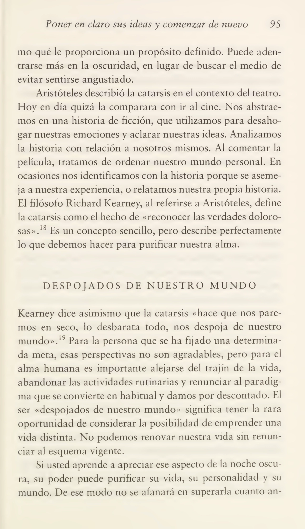 Poner en claro sus ideas y comenzar de nuevo 95
mo qué le proporciona un propósito definido. Puede aden¬
trarse más en la oscuridad, en lugar de buscar el medio de
evitar sentirse angustiado.
Aristóteles describió la catarsis en el contexto del teatro.
Hoy en día quizá la comparara con ir al cine. Nos abstrae¬
mos en una historia de ficción, que utilizamos para desaho¬
gar nuestras emociones y aclarar nuestras ideas. Analizamos
la historia con relación a nosotros mismos. Al comentar la
película, tratamos de ordenar nuestro mundo personal. En
ocasiones nos identificamos con la historia porque se aseme¬
ja a nuestra experiencia, o relatamos nuestra propia historia.
El filósofo Richard Kearney, al referirse a Aristóteles, define
la catarsis como el hecho de «reconocer las verdades dolorosas».18 Es un concepto sencillo, pero describe perfectamente
lo que debemos hacer para purificar nuestra alma.
DESPOJADOS DE NUESTRO MUNDO
Kearney dice asimismo que la catarsis «hace que nos pare¬
mos en seco, lo desbarata todo, nos despoja de nuestro
mundo».19 Para la persona que se ha fijado una determina¬
da meta, esas perspectivas no son agradables, pero para el
alma humana es importante alejarse del trajín de la vida,
abandonar las actividades rutinarias y renunciar al paradig¬
ma que se convierte en habitual y damos por descontado. El
ser «despojados de nuestro mundo» significa tener la rara
oportunidad de considerar la posibilidad de emprender una
vida distinta. No podemos renovar nuestra vida sin renun¬
ciar al esquema vigente.
Si usted aprende a apreciar ese aspecto de la noche oscu¬
ra, su poder puede purificar su vida, su personalidad y su
mundo. De ese modo no se afanará en superarla cuanto an-