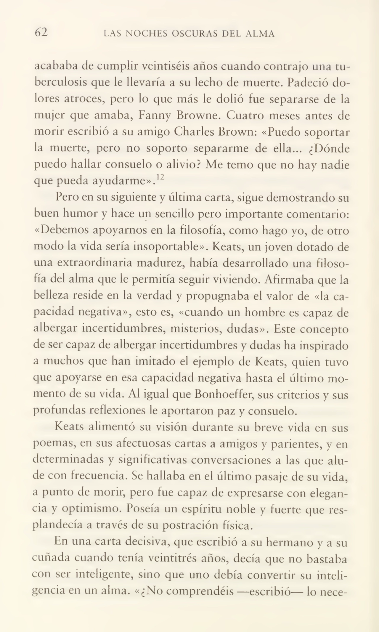 62 LAS NOCHES OSCURAS DEL ALMA
acababa de cumplir veintiséis años cuando contrajo una tu¬
berculosis que le llevaría a su lecho de muerte. Padeció do¬
lores atroces, pero lo que más le dolió fue separarse de la
mujer que amaba, Fanny Browne. Cuatro meses antes de
morir escribió a su amigo Charles Brown: «Puedo soportar
la muerte, pero no soporto separarme de ella... ¿Dónde
puedo hallar consuelo o alivio? Me temo que no hay nadie
que pueda ayudarme».12
Pero en su siguiente y última carta, sigue demostrando su
buen humor y hace un sencillo pero importante comentario:
«Debemos apoyarnos en la filosofía, como hago yo, de otro
modo la vida sería insoportable». Keats, un joven dotado de
una extraordinaria madurez, había desarrollado una filoso¬
fía del alma que le permitía seguir viviendo. Afirmaba que la
belleza reside en la verdad y propugnaba el valor de «la ca¬
pacidad negativa», esto es, «cuando un hombre es capaz de
albergar incertidumbres, misterios, dudas». Este concepto
de ser capaz de albergar incertidumbres y dudas ha inspirado
a muchos que han imitado el ejemplo de Keats, quien tuvo
que apoyarse en esa capacidad negativa hasta el último mo¬
mento de su vida. Al igual que Bonhoeffer, sus criterios y sus
profundas reflexiones le aportaron paz y consuelo.
Keats alimentó su visión durante su breve vida en sus
poemas, en sus afectuosas cartas a amigos y parientes, y en
determinadas y significativas conversaciones a las que alu¬
de con frecuencia. Se hallaba en el último pasaje de su vida,
a punto de morir, pero fue capaz de expresarse con elegan¬
cia y optimismo. Poseía un espíritu noble y fuerte que res¬
plandecía a través de su postración física.
En una carta decisiva, que escribió a su hermano y a su
cuñada cuando tenía veintitrés años, decía que no bastaba
con ser inteligente, sino que uno debía convertir su inteli¬
gencia en un alma. «¿No comprendéis —escribió— lo nece-