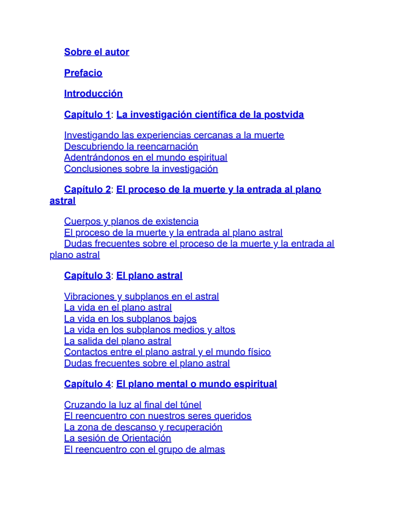 Sobre el autor
Prefacio
Introducción
Capítulo 1: La investigación científica de la postvida
Investigando las experiencias cercanas a la muerte
Descubriendo la reencarnación
Adentrándonos en el mundo espiritual
Conclusiones sobre la investigación
Capítulo 2: El proceso de la muerte y la entrada al plano
astral
Cuerpos y planos de existencia
El proceso de la muerte y la entrada al plano astral
Dudas frecuentes sobre el proceso de la muerte y la entrada al
plano astral
Capítulo 3: El plano astral
Vibraciones y subplanos en el astral
La vida en el plano astral
La vida en los subplanos bajos
La vida en los subplanos medios y altos
La salida del plano astral
Contactos entre el plano astral y el mundo físico
Dudas frecuentes sobre el plano astral
Capítulo 4: El plano mental o mundo espiritual
Cruzando la luz al final del túnel
El reencuentro con nuestros seres queridos
La zona de descanso y recuperación
La sesión de Orientación
El reencuentro con el grupo de almas