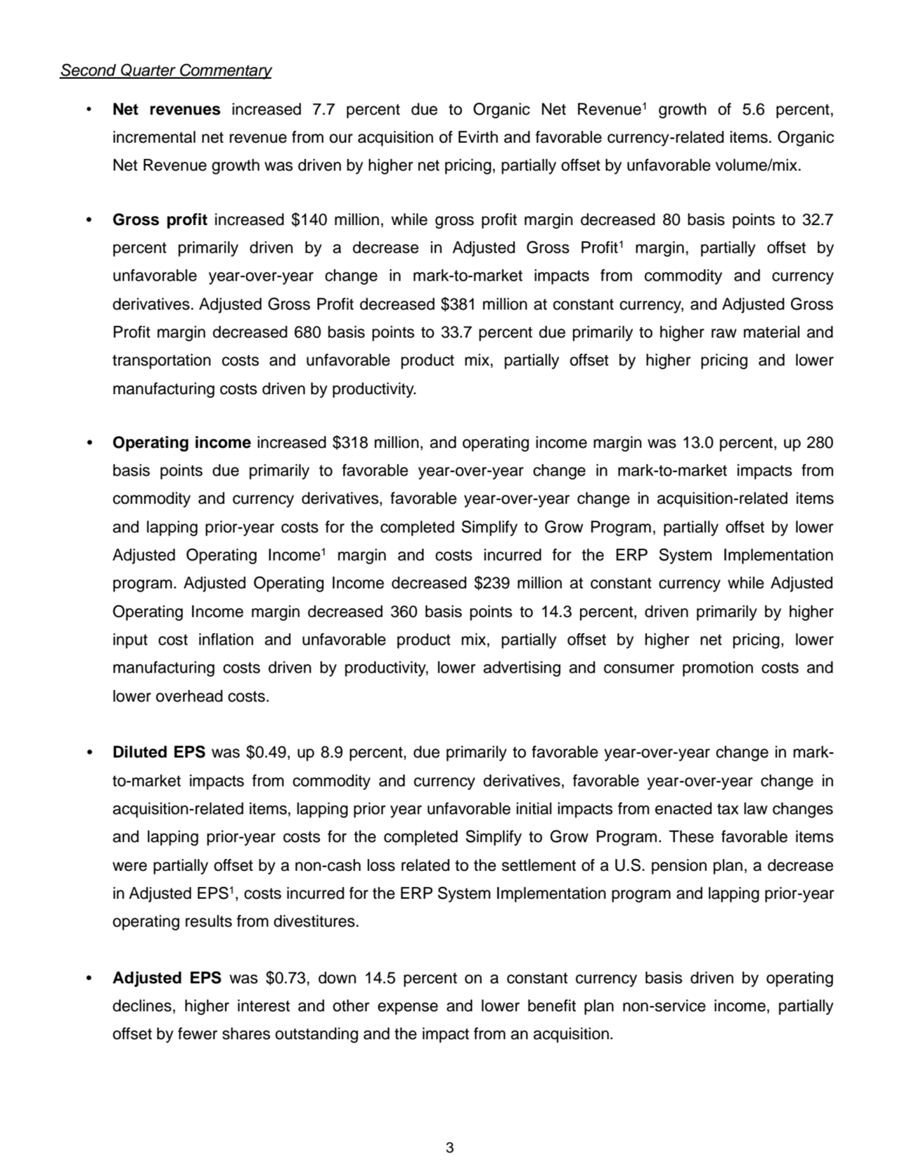 3
Second Quarter Commentary
• Net revenues increased 7.7 percent due to Organic Net Revenue1 growth of 5.6 percent, 
incremental net revenue from our acquisition of Evirth and favorable currency-related items. Organic 
Net Revenue growth was driven by higher net pricing, partially offset by unfavorable volume/mix.
• Gross profit increased $140 million, while gross profit margin decreased 80 basis points to 32.7 
percent primarily driven by a decrease in Adjusted Gross Profit1 margin, partially offset by 
unfavorable year-over-year change in mark-to-market impacts from commodity and currency 
derivatives. Adjusted Gross Profit decreased $381 million at constant currency, and Adjusted Gross 
Profit margin decreased 680 basis points to 33.7 percent due primarily to higher raw material and 
transportation costs and unfavorable product mix, partially offset by higher pricing and lower 
manufacturing costs driven by productivity.
• Operating income increased $318 million, and operating income margin was 13.0 percent, up 280 
basis points due primarily to favorable year-over-year change in mark-to-market impacts from 
commodity and currency derivatives, favorable year-over-year change in acquisition-related items 
and lapping prior-year costs for the completed Simplify to Grow Program, partially offset by lower 
Adjusted Operating Income1 margin and costs incurred for the ERP System Implementation 
program. Adjusted Operating Income decreased $239 million at constant currency while Adjusted 
Operating Income margin decreased 360 basis points to 14.3 percent, driven primarily by higher 
input cost inflation and unfavorable product mix, partially offset by higher net pricing, lower 
manufacturing costs driven by productivity, lower advertising and consumer promotion costs and 
lower overhead costs.
• Diluted EPS was $0.49, up 8.9 percent, due primarily to favorable year-over-year change in markto-market impacts from commodity and currency derivatives, favorable year-over-year change in 
acquisition-related items, lapping prior year unfavorable initial impacts from enacted tax law changes 
and lapping prior-year costs for the completed Simplify to Grow Program. These favorable items 
were partially offset by a non-cash loss related to the settlement of a U.S. pension plan, a decrease 
in Adjusted EPS1, costs incurred for the ERP System Implementation program and lapping prior-year 
operating results from divestitures. 
• Adjusted EPS was $0.73, down 14.5 percent on a constant currency basis driven by operating 
declines, higher interest and other expense and lower benefit plan non-service income, partially 
offset by fewer shares outstanding and the impact from an acquisition. 