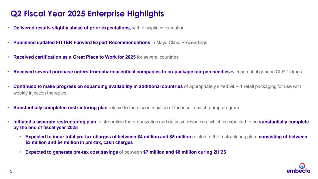 5
Q2 Fiscal Year 2025 Enterprise Highlights
• Delivered results slightly ahead of prior expectations, with disciplined execution
• Published updated FITTER Forward Expert Recommendations in Mayo Clinic Proceedings
• Received certification as a Great Place to Work for 2025 for several countries
• Received several purchase orders from pharmaceutical companies to co-package our pen needles with potential generic GLP-1 drugs 
• Continued to make progress on expanding availability in additional countries of appropriately sized GLP-1 retail packaging for use with 
weekly injection therapies
• Substantially completed restructuring plan related to the discontinuation of the insulin patch pump program
• Initiated a separate restructuring plan to streamline the organization and optimize resources, which is expected to be substantially complete 
by the end of fiscal year 2025
• Expected to incur total pre-tax charges of between $4 million and $5 million related to the restructuring plan, consisting of between 
$3 million and $4 million in pre-tax, cash charges
• Expected to generate pre-tax cost savings of between $7 million and $8 million during 2H’25