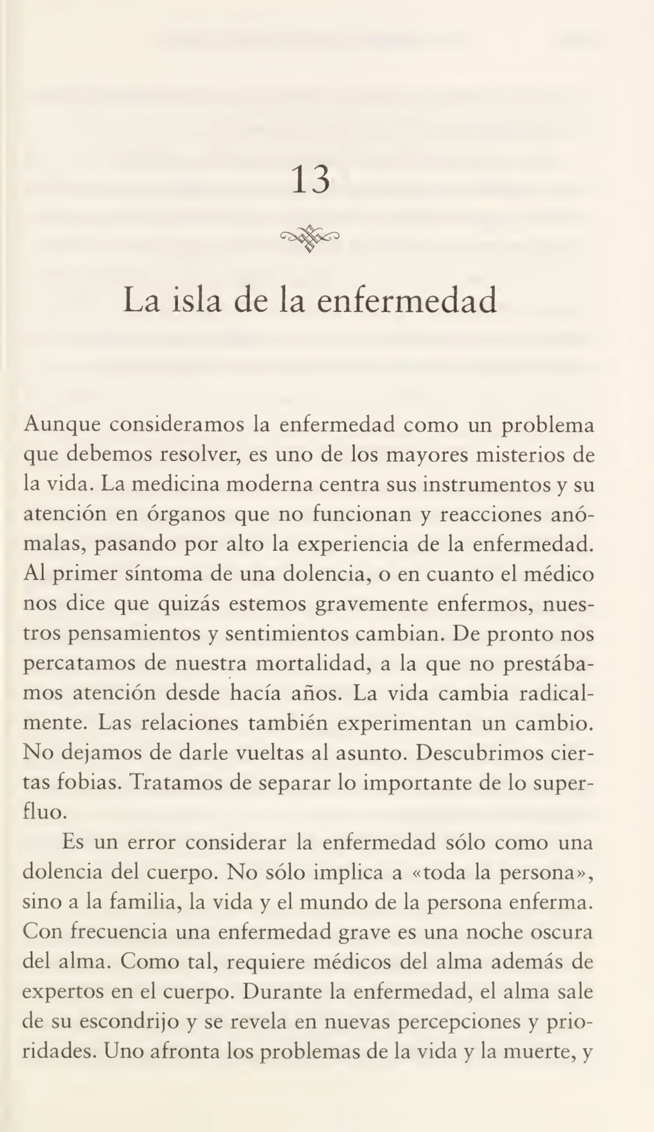 13
La isla de la enfermedad
Aunque consideramos la enfermedad como un problema
que debemos resolver, es uno de los mayores misterios de
la vida. La medicina moderna centra sus instrumentos y su
atención en órganos que no funcionan y reacciones anó¬
malas, pasando por alto la experiencia de la enfermedad.
Al primer síntoma de una dolencia, o en cuanto el médico
nos dice que quizás estemos gravemente enfermos, nues¬
tros pensamientos y sentimientos cambian. De pronto nos
percatamos de nuestra mortalidad, a la que no prestába¬
mos atención desde hacía años. La vida cambia radical¬
mente. Las relaciones también experimentan un cambio.
No dejamos de darle vueltas al asunto. Descubrimos cier¬
tas fobias. Tratamos de separar lo importante de lo superfluo.
Es un error considerar la enfermedad sólo como una
dolencia del cuerpo. No sólo implica a «toda la persona»,
sino a la familia, la vida y el mundo de la persona enferma.
Con frecuencia una enfermedad grave es una noche oscura
del alma. Como tal, requiere médicos del alma además de
expertos en el cuerpo. Durante la enfermedad, el alma sale
de su escondrijo y se revela en nuevas percepciones y prio¬
ridades. Uno afronta los problemas de la vida y la muerte, y