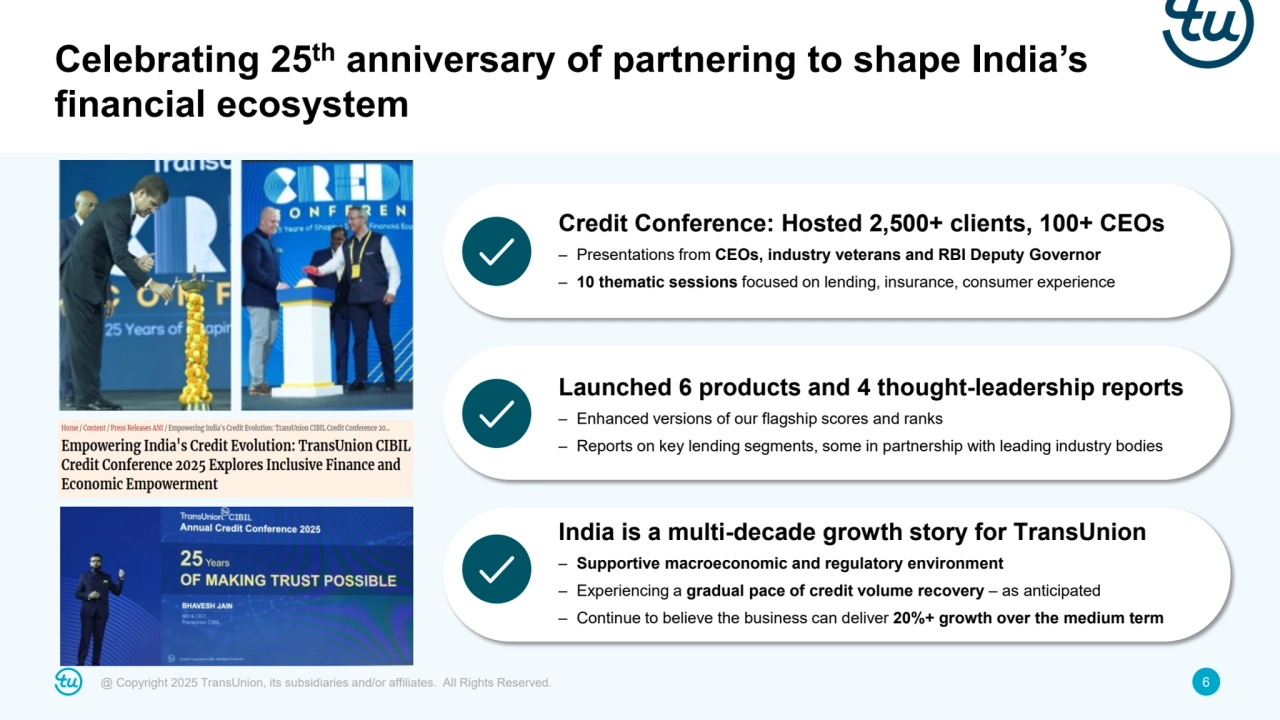 @ Copyright 2025 TransUnion, its subsidiaries and/or affiliates. All Rights Reserved. 6
Celebrating 25th anniversary of partnering to shape India’s 
financial ecosystem
Credit Conference: Hosted 2,500+ clients, 100+ CEOs
– Presentations from CEOs, industry veterans and RBI Deputy Governor 
– 10 thematic sessions focused on lending, insurance, consumer experience
Launched 6 products and 4 thought-leadership reports
– Enhanced versions of our flagship scores and ranks
– Reports on key lending segments, some in partnership with leading industry bodies
India is a multi-decade growth story for TransUnion
– Supportive macroeconomic and regulatory environment
– Experiencing a gradual pace of credit volume recovery – as anticipated
– Continue to believe the business can deliver 20%+ growth over the medium term