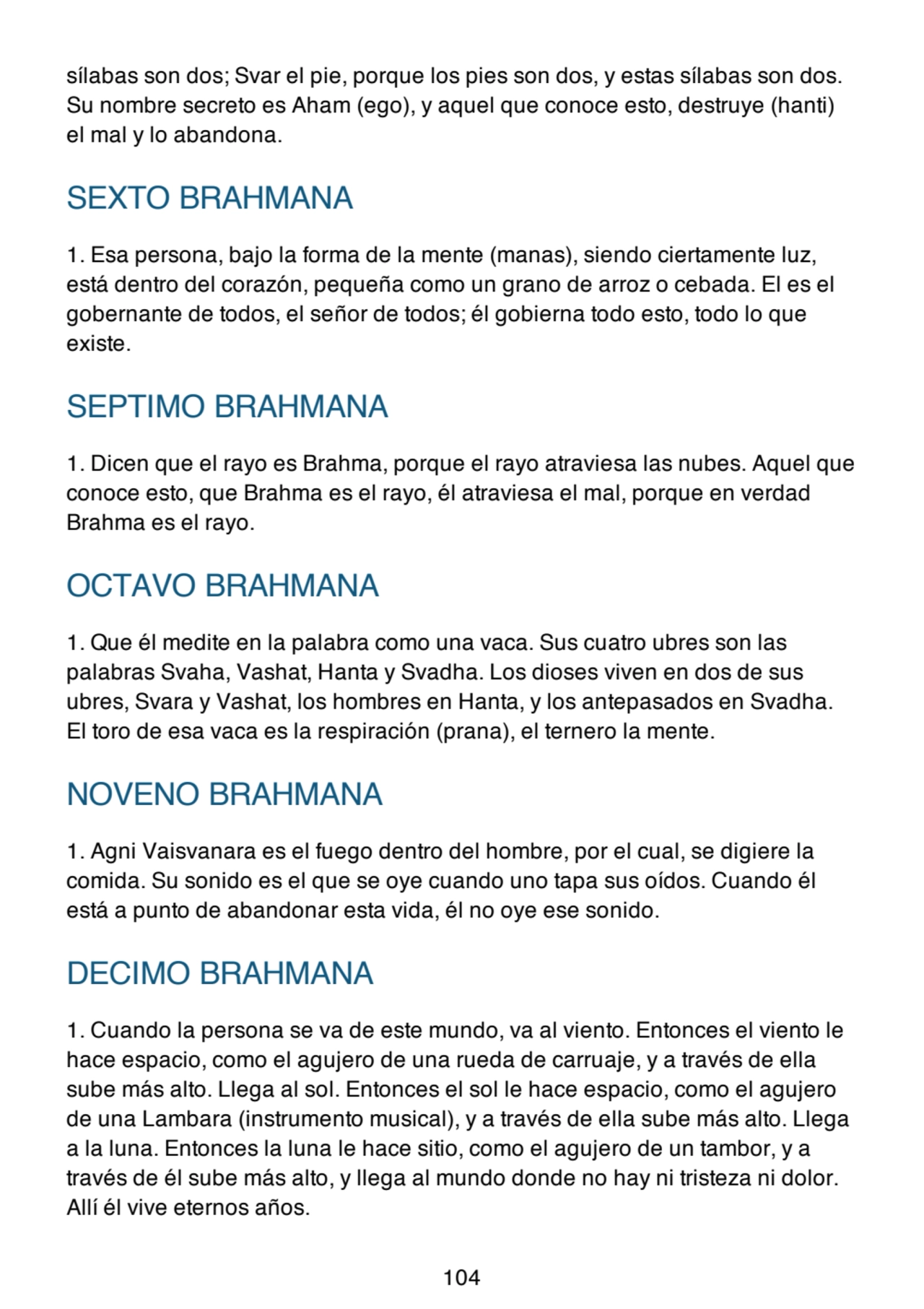 sílabas son dos; Svar el pie, porque los pies son dos, y estas sílabas son dos.
Su nombre secreto es Aham (ego), y aquel que conoce esto, destruye (hanti)
el mal y lo abandona.
SEXTO BRAHMANA
1. Esa persona, bajo la forma de la mente (manas), siendo ciertamente luz,
está dentro del corazón, pequeña como un grano de arroz o cebada. El es el
gobernante de todos, el señor de todos; él gobierna todo esto, todo lo que
existe.
SEPTIMO BRAHMANA
1. Dicen que el rayo es Brahma, porque el rayo atraviesa las nubes. Aquel que
conoce esto, que Brahma es el rayo, él atraviesa el mal, porque en verdad
Brahma es el rayo.
OCTAVO BRAHMANA
1. Que él medite en la palabra como una vaca. Sus cuatro ubres son las
palabras Svaha, Vashat, Hanta y Svadha. Los dioses viven en dos de sus
ubres, Svara y Vashat, los hombres en Hanta, y los antepasados en Svadha.
El toro de esa vaca es la respiración (prana), el ternero la mente.
NOVENO BRAHMANA
1. Agni Vaisvanara es el fuego dentro del hombre, por el cual, se digiere la
comida. Su sonido es el que se oye cuando uno tapa sus oídos. Cuando él
está a punto de abandonar esta vida, él no oye ese sonido.
DECIMO BRAHMANA
1. Cuando la persona se va de este mundo, va al viento. Entonces el viento le
hace espacio, como el agujero de una rueda de carruaje, y a través de ella
sube más alto. Llega al sol. Entonces el sol le hace espacio, como el agujero
de una Lambara (instrumento musical), y a través de ella sube más alto. Llega
a la luna. Entonces la luna le hace sitio, como el agujero de un tambor, y a
través de él sube más alto, y llega al mundo donde no hay ni tristeza ni dolor.
Allí él vive eternos años.
104
