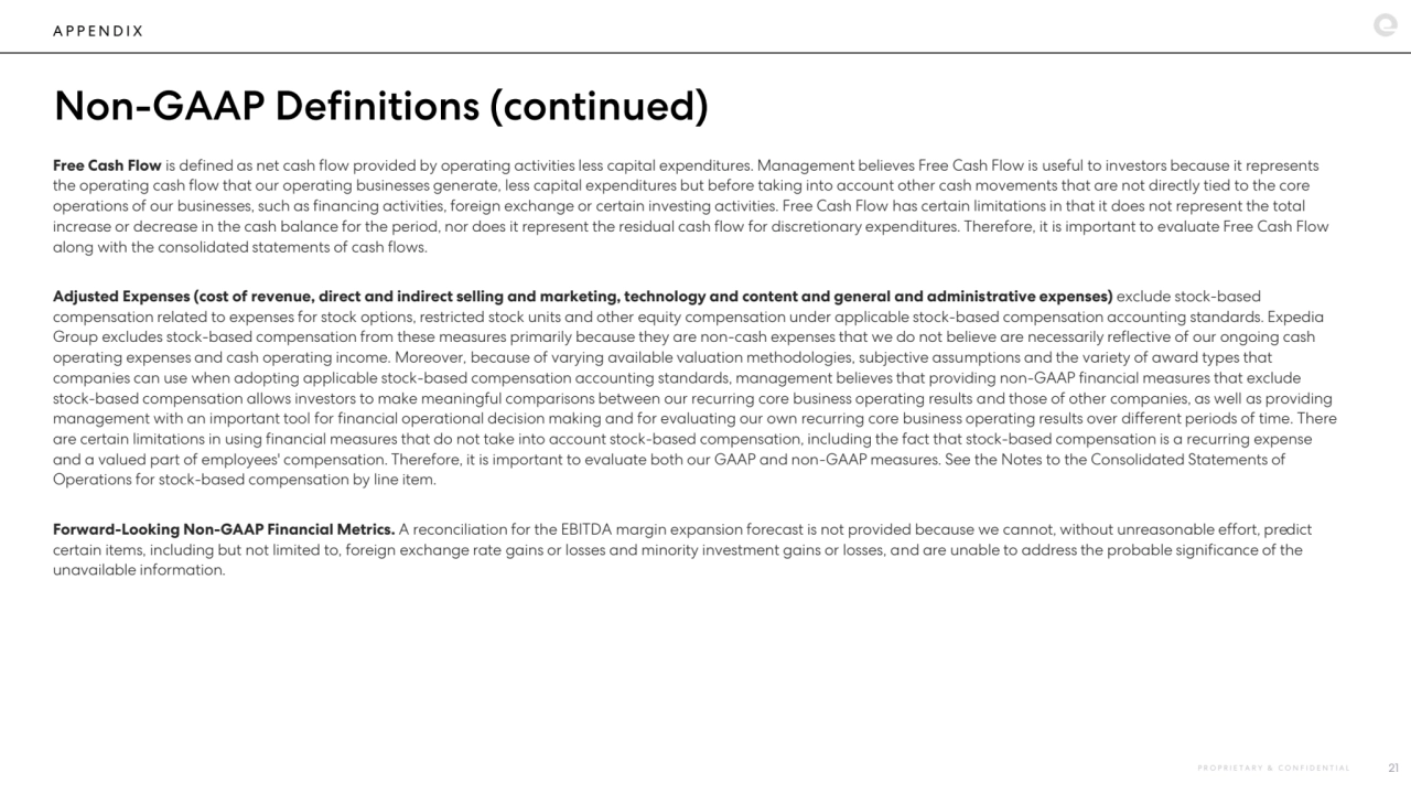 A P P E N D I X
Non-GAAP Definitions (continued)
Free Cash Flow is defined as net cash flow provided by operating activities less capital expenditures. Management believes Free Cash Flow is useful to investors because it represents 
the operating cash flow that our operating businesses generate, less capital expenditures but before taking into account other cash movements that are not directly tied to the core 
operations of our businesses, such as financing activities, foreign exchange or certain investing activities. Free Cash Flow has certain limitations in that it does not represent the total 
increase or decrease in the cash balance for the period, nor does it represent the residual cash flow for discretionary expenditures. Therefore, it is important to evaluate Free Cash Flow 
along with the consolidated statements of cash flows.
Adjusted Expenses (cost of revenue, direct and indirect selling and marketing, technology and content and general and administrative expenses) exclude stock-based 
compensation related to expenses for stock options, restricted stock units and other equity compensation under applicable stock-based compensation accounting standards. Expedia 
Group excludes stock-based compensation from these measures primarily because they are non-cash expenses that we do not believe are necessarily reflective of our ongoing cash 
operating expenses and cash operating income. Moreover, because of varying available valuation methodologies, subjective assumptions and the variety of award types that 
companies can use when adopting applicable stock-based compensation accounting standards, management believes that providing non-GAAP financial measures that exclude 
stock-based compensation allows investors to make meaningful comparisons between our recurring core business operating results and those of other companies, as well as providing 
management with an important tool for financial operational decision making and for evaluating our own recurring core business operating results over different periods of time. There 
are certain limitations in using financial measures that do not take into account stock-based compensation, including the fact that stock-based compensation is a recurring expense 
and a valued part of employees' compensation. Therefore, it is important to evaluate both our GAAP and non-GAAP measures. See the Notes to the Consolidated Statements of 
Operations for stock-based compensation by line item.
Forward-Looking Non-GAAP Financial Metrics. A reconciliation for the EBITDA margin expansion forecast is not provided because we cannot, without unreasonable effort, predict 
certain items, including but not limited to, foreign exchange rate gains or losses and minority investment gains or losses, and are unable to address the probable significance of the 
unavailable information.
P R O P R I E T A R Y & C O N F I D E N T I A L 21