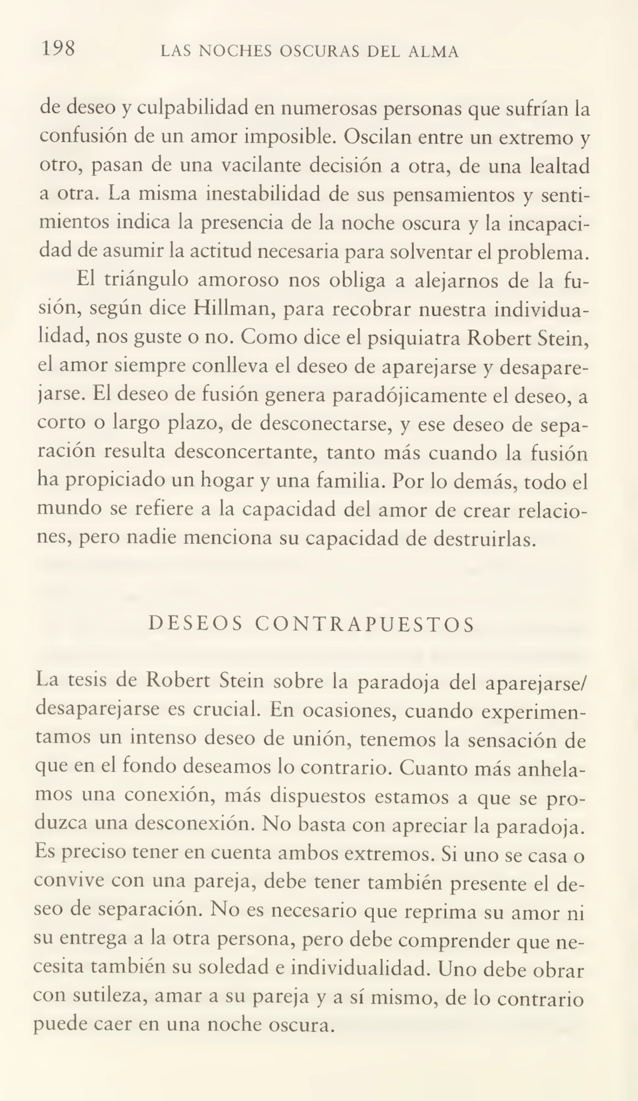 198 LAS NOCHES OSCURAS DEL ALMA
de deseo y culpabilidad en numerosas personas que sufrían la
confusión de un amor imposible. Oscilan entre un extremo y
otro, pasan de una vacilante decisión a otra, de una lealtad
a otra. La misma inestabilidad de sus pensamientos y senti¬
mientos indica la presencia de la noche oscura y la incapaci¬
dad de asumir la actitud necesaria para solventar el problema.
El triángulo amoroso nos obliga a alejarnos de la fu¬
sión, según dice Hillman, para recobrar nuestra individua¬
lidad, nos guste o no. Como dice el psiquiatra Robert Stein,
el amor siempre conlleva el deseo de aparejarse y desapare¬
jarse. El deseo de fusión genera paradójicamente el deseo, a
corto o largo plazo, de desconectarse, y ese deseo de sepa¬
ración resulta desconcertante, tanto más cuando la fusión
ha propiciado un hogar y una familia. Por lo demás, todo el
mundo se refiere a la capacidad del amor de crear relacio¬
nes, pero nadie menciona su capacidad de destruirlas.
DESEOS CONTRAPUESTOS
La tesis de Robert Stein sobre la paradoja del aparejarse/
desaparejarse es crucial. En ocasiones, cuando experimen¬
tamos un intenso deseo de unión, tenemos la sensación de
que en el fondo deseamos lo contrario. Cuanto más anhela¬
mos una conexión, más dispuestos estamos a que se pro¬
duzca una desconexión. No basta con apreciar la paradoja.
Es preciso tener en cuenta ambos extremos. Si uno se casa o
convive con una pareja, debe tener también presente el de¬
seo de separación. No es necesario que reprima su amor ni
su entrega a la otra persona, pero debe comprender que ne¬
cesita también su soledad e individualidad. Uno debe obrar
con sutileza, amar a su pareja y a sí mismo, de lo contrario
puede caer en una noche oscura.