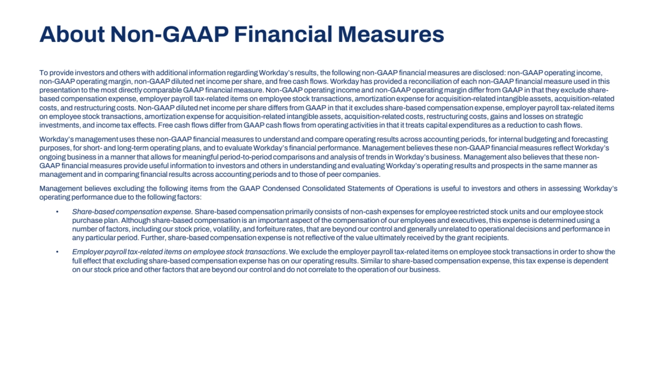 To provide investors and others with additional information regarding Workday’s results, the following non-GAAP financial measures are disclosed: non-GAAP operating income, 
non-GAAP operating margin, non-GAAP diluted net income per share, and free cash flows. Workday has provided a reconciliation of each non-GAAP financial measure used in this 
presentation to the most directly comparable GAAP financial measure. Non-GAAP operating income and non-GAAP operating margin differ from GAAP in that they exclude sharebased compensation expense, employer payroll tax-related items on employee stock transactions, amortization expense for acquisition-related intangible assets, acquisition-related 
costs, and restructuring costs. Non-GAAP diluted net income per share differs from GAAP in that it excludes share-based compensation expense, employer payroll tax-related items 
on employee stock transactions, amortization expense for acquisition-related intangible assets, acquisition-related costs, restructuring costs, gains and losses on strategic 
investments, and income tax effects. Free cash flows differ from GAAP cash flows from operating activities in that it treats capital expenditures as a reduction to cash flows.
Workday’s management uses these non-GAAP financial measures to understand and compare operating results across accounting periods, for internal budgeting and forecasting 
purposes, for short- and long-term operating plans, and to evaluate Workday’s financial performance. Management believes these non-GAAP financial measures reflect Workday’s 
ongoing business in a manner that allows for meaningful period-to-period comparisons and analysis of trends in Workday’s business. Management also believes that these nonGAAP financial measures provide useful information to investors and others in understanding and evaluating Workday’s operating results and prospects in the same manner as 
management and in comparing financial results across accounting periods and to those of peer companies.
Management believes excluding the following items from the GAAP Condensed Consolidated Statements of Operations is useful to investors and others in assessing Workday’s
operating performance due to the following factors:
• Share-based compensation expense. Share-based compensation primarily consists of non-cash expenses for employee restricted stock units and our employee stock 
purchase plan. Although share-based compensation is an important aspect of the compensation of our employees and executives, this expense is determined using a 
number of factors, including our stock price, volatility, and forfeiture rates, that are beyond our control and generally unrelated to operational decisions and performance in 
any particular period. Further, share-based compensation expense is not reflective of the value ultimately received by the grant recipients.
• Employer payroll tax-related items on employee stock transactions. We exclude the employer payroll tax-related items on employee stock transactions in order to show the 
full effect that excluding share-based compensation expense has on our operating results. Similar to share-based compensation expense, this tax expense is dependent 
on our stock price and other factors that are beyond our control and do not correlate to the operation of our business.
About Non-GAAP Financial Measures