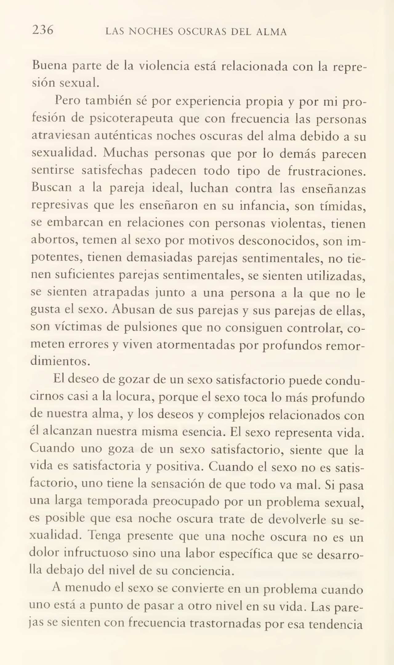 236 LAS NOCHES OSCURAS DEL ALMA
Buena parte de la violencia está relacionada con la repre¬
sión sexual.
Pero también sé por experiencia propia y por mi pro¬
fesión de psicoterapeuta que con frecuencia las personas
atraviesan auténticas noches oscuras del alma debido a su
sexualidad. Muchas personas que por lo demás parecen
sentirse satisfechas padecen todo tipo de frustraciones.
Buscan a la pareja ideal, luchan contra las enseñanzas
represivas que les enseñaron en su infancia, son tímidas,
se embarcan en relaciones con personas violentas, tienen
abortos, temen al sexo por motivos desconocidos, son im¬
potentes, tienen demasiadas parejas sentimentales, no tie¬
nen suficientes parejas sentimentales, se sienten utilizadas,
se sienten atrapadas junto a una persona a la que no le
gusta el sexo. Abusan de sus parejas y sus parejas de ellas,
son víctimas de pulsiones que no consiguen controlar, co¬
meten errores y viven atormentadas por profundos remor¬
dimientos.
El deseo de gozar de un sexo satisfactorio puede condu¬
cirnos casi a la locura, porque el sexo toca lo más profundo
de nuestra alma, y los deseos y complejos relacionados con
él alcanzan nuestra misma esencia. El sexo representa vida.
Cuando uno goza de un sexo satisfactorio, siente que la
vida es satisfactoria y positiva. Cuando el sexo no es satis¬
factorio, uno tiene la sensación de que todo va mal. Si pasa
una larga temporada preocupado por un problema sexual,
es posible que esa noche oscura trate de devolverle su se¬
xualidad. Tenga presente que una noche oscura no es un
dolor infructuoso sino una labor específica que se desarro¬
lla debajo del nivel de su conciencia.
A menudo el sexo se convierte en un problema cuando
uno está a punto de pasar a otro nivel en su vida. Las pare¬
jas se sienten con frecuencia trastornadas por esa tendencia