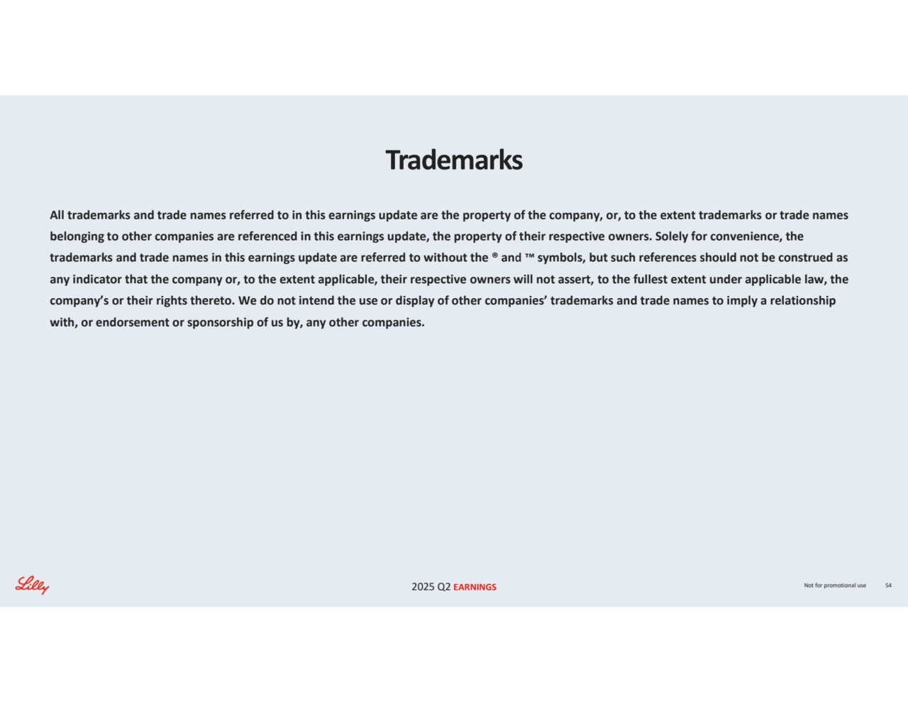 2025 Q2 EARNINGS Not for promotional use 54
Trademarks
All trademarks and trade names referred to in this earnings update are the property of the company, or, to the extent trademarks or trade names 
belonging to other companies are referenced in this earnings update, the property of their respective owners. Solely for convenience, the 
trademarks and trade names in this earnings update are referred to without the ® and symbols, but such references should not be construed as 
any indicator that the company or, to the extent applicable, their respective owners will not assert, to the fullest extent under applicable law, the 
company’s or their rights thereto. We do not intend the use or display of other companies’ trademarks and trade names to imply a relationship 
with, or endorsement or sponsorship of us by, any other companies.