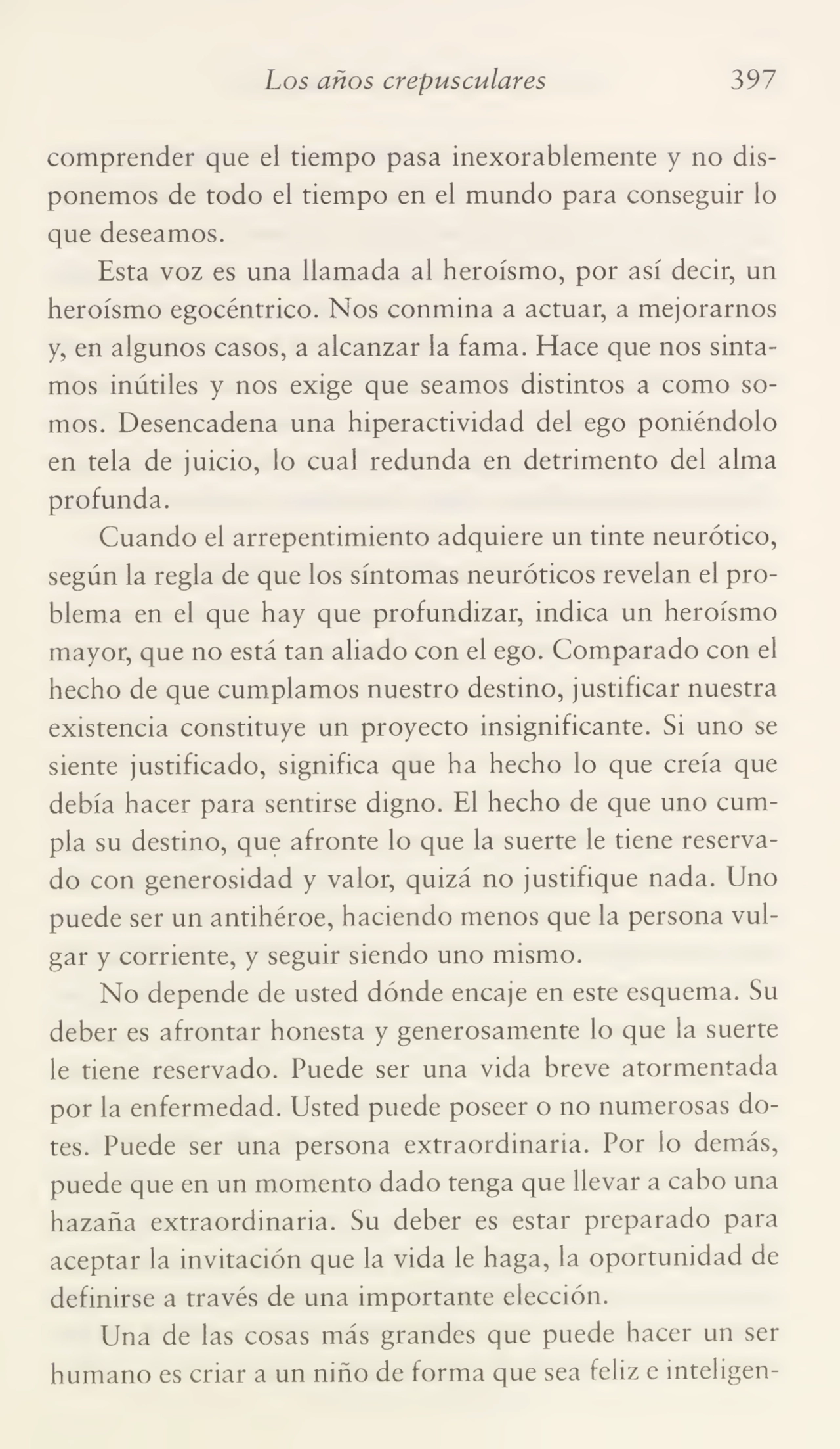 Los años crepusculares 397
comprender que el tiempo pasa inexorablemente y no dis¬
ponemos de todo el tiempo en el mundo para conseguir lo
que deseamos.
Esta voz es una llamada al heroísmo, por así decir, un
heroísmo egocéntrico. Nos conmina a actuar, a mejorarnos
y, en algunos casos, a alcanzar la fama. Hace que nos sinta¬
mos inútiles y nos exige que seamos distintos a como so¬
mos. Desencadena una hiperactividad del ego poniéndolo
en tela de juicio, lo cual redunda en detrimento del alma
profunda.
Cuando el arrepentimiento adquiere un tinte neurótico,
según la regla de que los síntomas neuróticos revelan el pro¬
blema en el que hay que profundizar, indica un heroísmo
mayor, que no está tan aliado con el ego. Comparado con el
hecho de que cumplamos nuestro destino, justificar nuestra
existencia constituye un proyecto insignificante. Si uno se
siente justificado, significa que ha hecho lo que creía que
debía hacer para sentirse digno. El hecho de que uno cum¬
pla su destino, que afronte lo que la suerte le tiene reserva¬
do con generosidad y valor, quizá no justifique nada. Uno
puede ser un antihéroe, haciendo menos que la persona vul¬
gar y corriente, y seguir siendo uno mismo.
No depende de usted dónde encaje en este esquema. Su
deber es afrontar honesta y generosamente lo que la suerte
le tiene reservado. Puede ser una vida breve atormentada
por la enfermedad. Usted puede poseer o no numerosas do¬
tes. Puede ser una persona extraordinaria. Por lo demás,
puede que en un momento dado tenga que llevar a cabo una
hazaña extraordinaria. Su deber es estar preparado para
aceptar la invitación que la vida le haga, la oportunidad de
definirse a través de una importante elección.
Una de las cosas más grandes que puede hacer un ser
humano es criar a un niño de forma que sea feliz e inteligen-