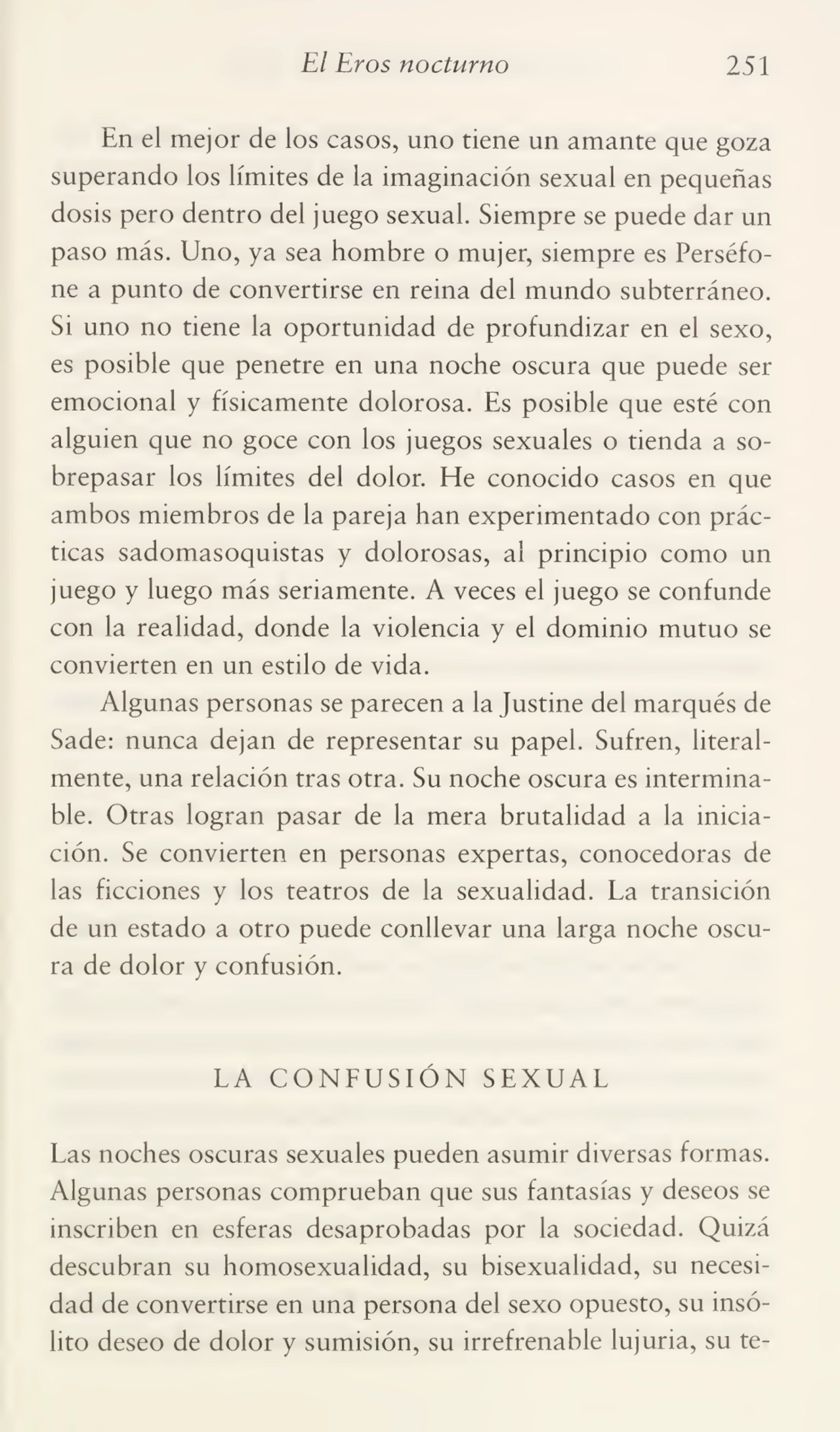 El Eros nocturno 251
En el mejor de los casos, uno tiene un amante que goza
superando los límites de la imaginación sexual en pequeñas
dosis pero dentro del juego sexual. Siempre se puede dar un
paso más. Uno, ya sea hombre o mujer, siempre es Perséfone a punto de convertirse en reina del mundo subterráneo.
Si uno no tiene la oportunidad de profundizar en el sexo,
es posible que penetre en una noche oscura que puede ser
emocional y físicamente dolorosa. Es posible que esté con
alguien que no goce con los juegos sexuales o tienda a so¬
brepasar los límites del dolor. He conocido casos en que
ambos miembros de la pareja han experimentado con prác¬
ticas sadomasoquistas y dolorosas, al principio como un
juego y luego más seriamente. A veces el juego se confunde
con la realidad, donde la violencia y el dominio mutuo se
convierten en un estilo de vida.
Algunas personas se parecen a la Justine del marqués de
Sade: nunca dejan de representar su papel. Sufren, literal¬
mente, una relación tras otra. Su noche oscura es intermina¬
ble. Otras logran pasar de la mera brutalidad a la inicia¬
ción. Se convierten en personas expertas, conocedoras de
las ficciones y los teatros de la sexualidad. La transición
de un estado a otro puede conllevar una larga noche oscu¬
ra de dolor y confusión.
LA CONFUSIÓN SEXUAL
Las noches oscuras sexuales pueden asumir diversas formas.
Algunas personas comprueban que sus fantasías y deseos se
inscriben en esferas desaprobadas por la sociedad. Quizá
descubran su homosexualidad, su bisexualidad, su necesi¬
dad de convertirse en una persona del sexo opuesto, su insó¬
lito deseo de dolor y sumisión, su irrefrenable lujuria, su te-