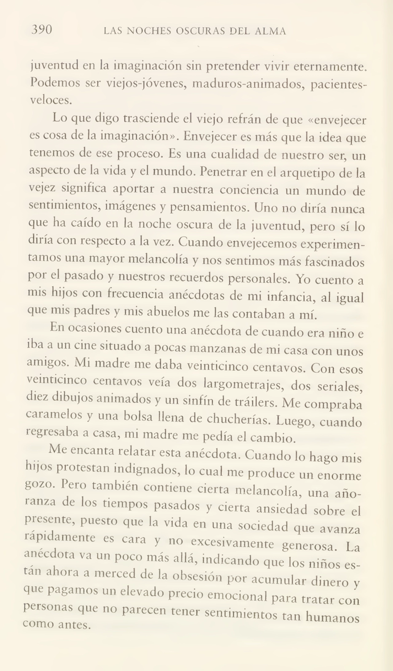 390 LAS NOCHES OSCURAS DEL ALMA
juventud en la imaginación sin pretender vivir eternamente.
Podemos ser viejos-jóvenes, maduros-animados, pacientesveloces.
Lo que digo trasciende el viejo refrán de que «envejecer
es cosa de la imaginación». Envejecer es más que la idea que
tenemos de ese proceso. Es una cualidad de nuestro ser, un
aspecto de la vida y el mundo. Penetrar en el arquetipo de la
vejez significa aportar a nuestra conciencia un mundo de
sentimientos, imágenes y pensamientos. Uno no diría nunca
que ha caído en la noche oscura de la juventud, pero sí lo
du ía con i especio a la vez. Cuando envejecemos experimen¬
tamos una mayor melancolía y nos sentimos más fascinados
por el pasado y nuestros recuerdos personales. Yo cuento a
mis hijos con frecuencia anécdotas de mi infancia, al igual
que mis padres y mis abuelos me las contaban a mí.
En ocasiones cuento una anécdota de cuando era niño e
iba a un cine situado a pocas manzanas de mi casa con unos
amigos. Mi madre me daba veinticinco centavos. Con esos
veinticinco centavos veía dos largometrajes, dos seriales,
diez dibujos animados y un sinfín de tráilers. Me compraba
caramelos y una bolsa llena de chucherías. Luego, cuando
regresaba a casa, mi madre me pedía el cambio.
Me encanta relatar esta anécdota. Cuando lo hago mis
hijos protestan indignados, lo cual me produce un enorme
gozo. Pero también contiene cierta melancolía, una año¬
ranza de los tiempos pasados y cierta ansiedad sobre el
presente, puesto que la vida en una sociedad que avanza
rápidamente es cara y no excesivamente generosa. La
anécdota va un poco más allá, indicando que los niños estan ahora a merced de la obsesión por acumular dinero y
que pagamos un elevado precio emocional para tratar con
personas que no parecen tener sentimientos tan humanos
como antes. us