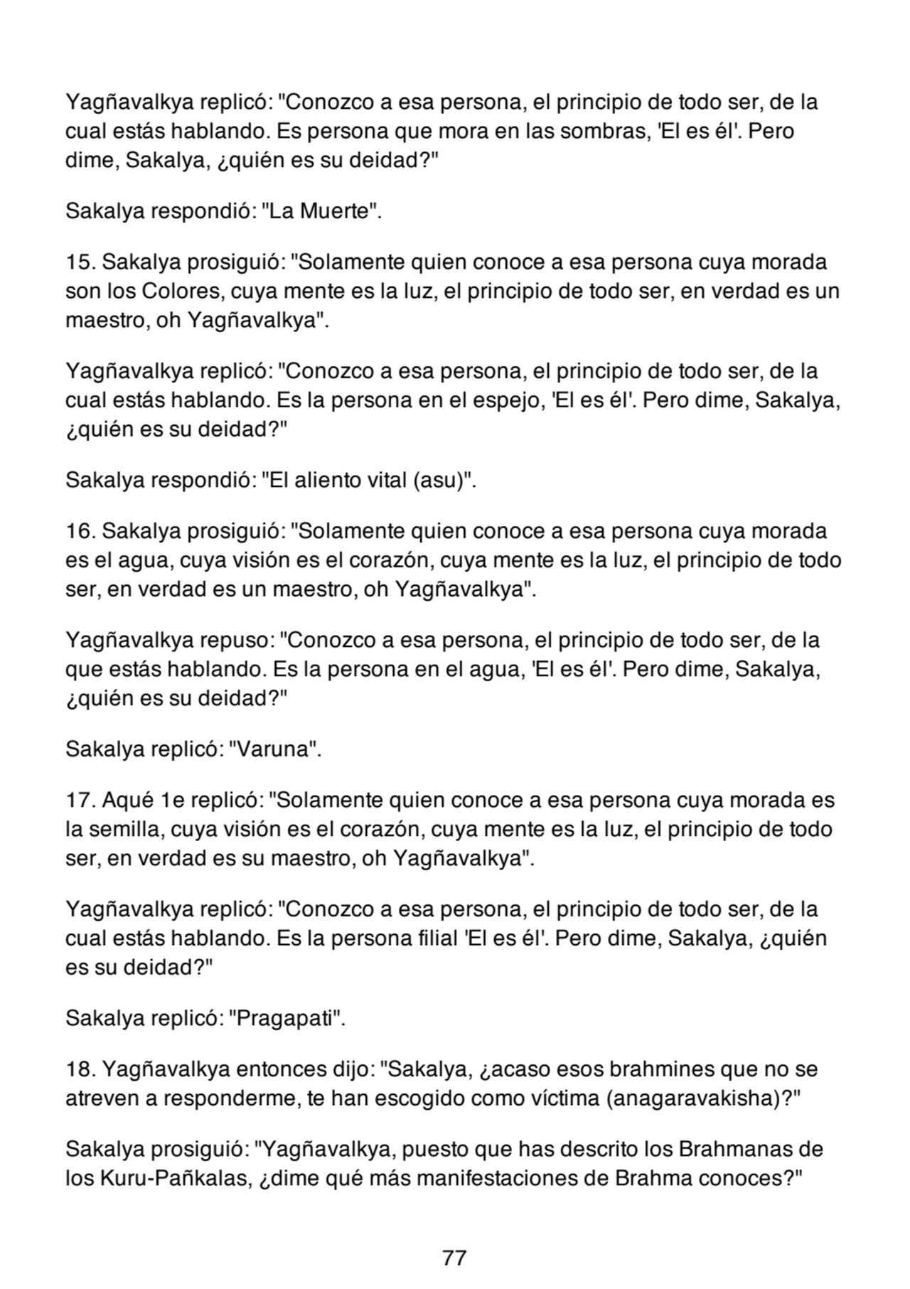 Yagñavalkya replicó: "Conozco a esa persona, el principio de todo ser, de la
cual estás hablando. Es persona que mora en las sombras, 'El es él'. Pero
dime, Sakalya, ¿quién es su deidad?"
Sakalya respondió: "La Muerte".
15. Sakalya prosiguió: "Solamente quien conoce a esa persona cuya morada
son los Colores, cuya mente es la luz, el principio de todo ser, en verdad es un
maestro, oh Yagñavalkya".
Yagñavalkya replicó: "Conozco a esa persona, el principio de todo ser, de la
cual estás hablando. Es la persona en el espejo, 'El es él'. Pero dime, Sakalya,
¿quién es su deidad?"
Sakalya respondió: "El aliento vital (asu)".
16. Sakalya prosiguió: "Solamente quien conoce a esa persona cuya morada
es el agua, cuya visión es el corazón, cuya mente es la luz, el principio de todo
ser, en verdad es un maestro, oh Yagñavalkya".
Yagñavalkya repuso: "Conozco a esa persona, el principio de todo ser, de la
que estás hablando. Es la persona en el agua, 'El es él'. Pero dime, Sakalya,
¿quién es su deidad?"
Sakalya replicó: "Varuna".
17. Aqué 1e replicó: "Solamente quien conoce a esa persona cuya morada es
la semilla, cuya visión es el corazón, cuya mente es la luz, el principio de todo
ser, en verdad es su maestro, oh Yagñavalkya".
Yagñavalkya replicó: "Conozco a esa persona, el principio de todo ser, de la
cual estás hablando. Es la persona filial 'El es él'. Pero dime, Sakalya, ¿quién
es su deidad?"
Sakalya replicó: "Pragapati".
18. Yagñavalkya entonces dijo: "Sakalya, ¿acaso esos brahmines que no se
atreven a responderme, te han escogido como víctima (anagaravakisha)?"
Sakalya prosiguió: "Yagñavalkya, puesto que has descrito los Brahmanas de
los Kuru-Pañkalas, ¿dime qué más manifestaciones de Brahma conoces?"
77