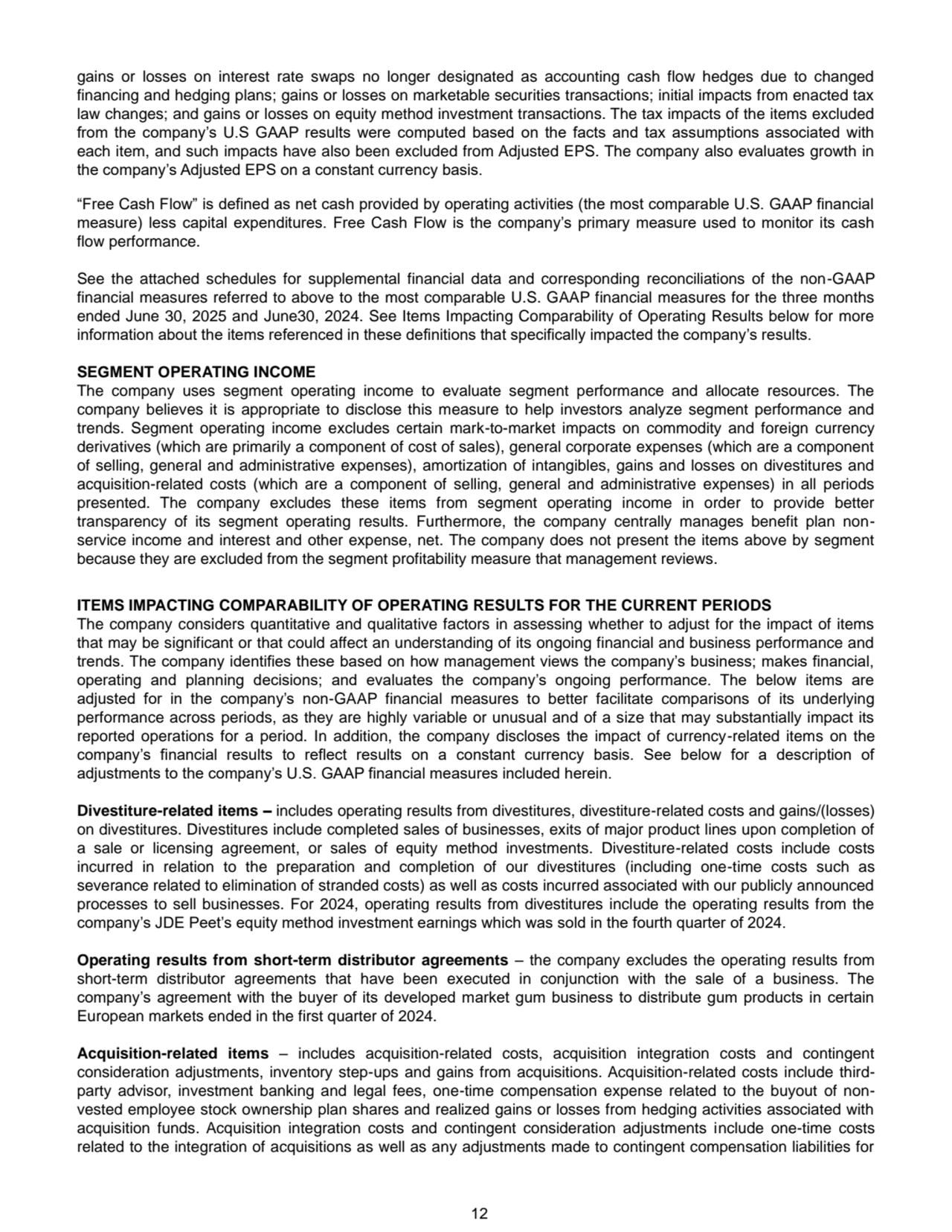 12
gains or losses on interest rate swaps no longer designated as accounting cash flow hedges due to changed 
financing and hedging plans; gains or losses on marketable securities transactions; initial impacts from enacted tax 
law changes; and gains or losses on equity method investment transactions. The tax impacts of the items excluded 
from the company’s U.S GAAP results were computed based on the facts and tax assumptions associated with 
each item, and such impacts have also been excluded from Adjusted EPS. The company also evaluates growth in 
the company’s Adjusted EPS on a constant currency basis.
“Free Cash Flow” is defined as net cash provided by operating activities (the most comparable U.S. GAAP financial 
measure) less capital expenditures. Free Cash Flow is the company’s primary measure used to monitor its cash 
flow performance.
See the attached schedules for supplemental financial data and corresponding reconciliations of the non-GAAP 
financial measures referred to above to the most comparable U.S. GAAP financial measures for the three months 
ended June 30, 2025 and June30, 2024. See Items Impacting Comparability of Operating Results below for more 
information about the items referenced in these definitions that specifically impacted the company’s results.
SEGMENT OPERATING INCOME
The company uses segment operating income to evaluate segment performance and allocate resources. The 
company believes it is appropriate to disclose this measure to help investors analyze segment performance and 
trends. Segment operating income excludes certain mark-to-market impacts on commodity and foreign currency 
derivatives (which are primarily a component of cost of sales), general corporate expenses (which are a component 
of selling, general and administrative expenses), amortization of intangibles, gains and losses on divestitures and 
acquisition-related costs (which are a component of selling, general and administrative expenses) in all periods 
presented. The company excludes these items from segment operating income in order to provide better 
transparency of its segment operating results. Furthermore, the company centrally manages benefit plan nonservice income and interest and other expense, net. The company does not present the items above by segment 
because they are excluded from the segment profitability measure that management reviews.
ITEMS IMPACTING COMPARABILITY OF OPERATING RESULTS FOR THE CURRENT PERIODS
The company considers quantitative and qualitative factors in assessing whether to adjust for the impact of items 
that may be significant or that could affect an understanding of its ongoing financial and business performance and 
trends. The company identifies these based on how management views the company’s business; makes financial, 
operating and planning decisions; and evaluates the company’s ongoing performance. The below items are 
adjusted for in the company’s non-GAAP financial measures to better facilitate comparisons of its underlying 
performance across periods, as they are highly variable or unusual and of a size that may substantially impact its 
reported operations for a period. In addition, the company discloses the impact of currency-related items on the 
company’s financial results to reflect results on a constant currency basis. See below for a description of 
adjustments to the company’s U.S. GAAP financial measures included herein. 
Divestiture-related items – includes operating results from divestitures, divestiture-related costs and gains/(losses) 
on divestitures. Divestitures include completed sales of businesses, exits of major product lines upon completion of 
a sale or licensing agreement, or sales of equity method investments. Divestiture-related costs include costs 
incurred in relation to the preparation and completion of our divestitures (including one-time costs such as 
severance related to elimination of stranded costs) as well as costs incurred associated with our publicly announced 
processes to sell businesses. For 2024, operating results from divestitures include the operating results from the 
company’s JDE Peet’s equity method investment earnings which was sold in the fourth quarter of 2024. 
Operating results from short-term distributor agreements – the company excludes the operating results from 
short-term distributor agreements that have been executed in conjunction with the sale of a business. The 
company’s agreement with the buyer of its developed market gum business to distribute gum products in certain 
European markets ended in the first quarter of 2024.
Acquisition-related items – includes acquisition-related costs, acquisition integration costs and contingent 
consideration adjustments, inventory step-ups and gains from acquisitions. Acquisition-related costs include thirdparty advisor, investment banking and legal fees, one-time compensation expense related to the buyout of nonvested employee stock ownership plan shares and realized gains or losses from hedging activities associated with 
acquisition funds. Acquisition integration costs and contingent consideration adjustments include one-time costs 
related to the integration of acquisitions as well as any adjustments made to contingent compensation liabilities for 