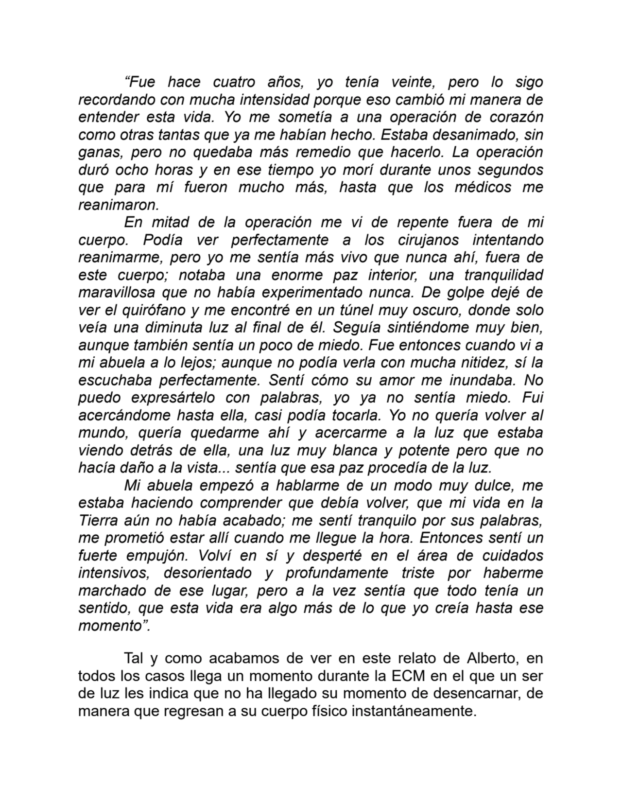 “Fue hace cuatro años, yo tenía veinte, pero lo sigo
recordando con mucha intensidad porque eso cambió mi manera de
entender esta vida. Yo me sometía a una operación de corazón
como otras tantas que ya me habían hecho. Estaba desanimado, sin
ganas, pero no quedaba más remedio que hacerlo. La operación
duró ocho horas y en ese tiempo yo morí durante unos segundos
que para mí fueron mucho más, hasta que los médicos me
reanimaron.
En mitad de la operación me vi de repente fuera de mi
cuerpo. Podía ver perfectamente a los cirujanos intentando
reanimarme, pero yo me sentía más vivo que nunca ahí, fuera de
este cuerpo; notaba una enorme paz interior, una tranquilidad
maravillosa que no había experimentado nunca. De golpe dejé de
ver el quirófano y me encontré en un túnel muy oscuro, donde solo
veía una diminuta luz al final de él. Seguía sintiéndome muy bien,
aunque también sentía un poco de miedo. Fue entonces cuando vi a
mi abuela a lo lejos; aunque no podía verla con mucha nitidez, sí la
escuchaba perfectamente. Sentí cómo su amor me inundaba. No
puedo expresártelo con palabras, yo ya no sentía miedo. Fui
acercándome hasta ella, casi podía tocarla. Yo no quería volver al
mundo, quería quedarme ahí y acercarme a la luz que estaba
viendo detrás de ella, una luz muy blanca y potente pero que no
hacía daño a la vista... sentía que esa paz procedía de la luz.
Mi abuela empezó a hablarme de un modo muy dulce, me
estaba haciendo comprender que debía volver, que mi vida en la
Tierra aún no había acabado; me sentí tranquilo por sus palabras,
me prometió estar allí cuando me llegue la hora. Entonces sentí un
fuerte empujón. Volví en sí y desperté en el área de cuidados
intensivos, desorientado y profundamente triste por haberme
marchado de ese lugar, pero a la vez sentía que todo tenía un
sentido, que esta vida era algo más de lo que yo creía hasta ese
momento”.
Tal y como acabamos de ver en este relato de Alberto, en
todos los casos llega un momento durante la ECM en el que un ser
de luz les indica que no ha llegado su momento de desencarnar, de
manera que regresan a su cuerpo físico instantáneamente.