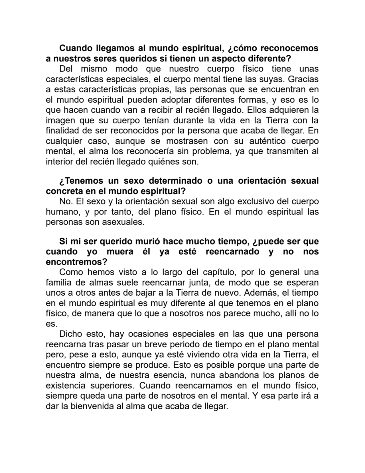 Cuando llegamos al mundo espiritual, ¿cómo reconocemos
a nuestros seres queridos si tienen un aspecto diferente?
Del mismo modo que nuestro cuerpo físico tiene unas
características especiales, el cuerpo mental tiene las suyas. Gracias
a estas características propias, las personas que se encuentran en
el mundo espiritual pueden adoptar diferentes formas, y eso es lo
que hacen cuando van a recibir al recién llegado. Ellos adquieren la
imagen que su cuerpo tenían durante la vida en la Tierra con la
finalidad de ser reconocidos por la persona que acaba de llegar. En
cualquier caso, aunque se mostrasen con su auténtico cuerpo
mental, el alma los reconocería sin problema, ya que transmiten al
interior del recién llegado quiénes son.
¿Tenemos un sexo determinado o una orientación sexual
concreta en el mundo espiritual?
No. El sexo y la orientación sexual son algo exclusivo del cuerpo
humano, y por tanto, del plano físico. En el mundo espiritual las
personas son asexuales.
Si mi ser querido murió hace mucho tiempo, ¿puede ser que
cuando yo muera él ya esté reencarnado y no nos
encontremos?
Como hemos visto a lo largo del capítulo, por lo general una
familia de almas suele reencarnar junta, de modo que se esperan
unos a otros antes de bajar a la Tierra de nuevo. Además, el tiempo
en el mundo espiritual es muy diferente al que tenemos en el plano
físico, de manera que lo que a nosotros nos parece mucho, allí no lo
es.
Dicho esto, hay ocasiones especiales en las que una persona
reencarna tras pasar un breve periodo de tiempo en el plano mental
pero, pese a esto, aunque ya esté viviendo otra vida en la Tierra, el
encuentro siempre se produce. Esto es posible porque una parte de
nuestra alma, de nuestra esencia, nunca abandona los planos de
existencia superiores. Cuando reencarnamos en el mundo físico,
siempre queda una parte de nosotros en el mental. Y esa parte irá a
dar la bienvenida al alma que acaba de llegar.