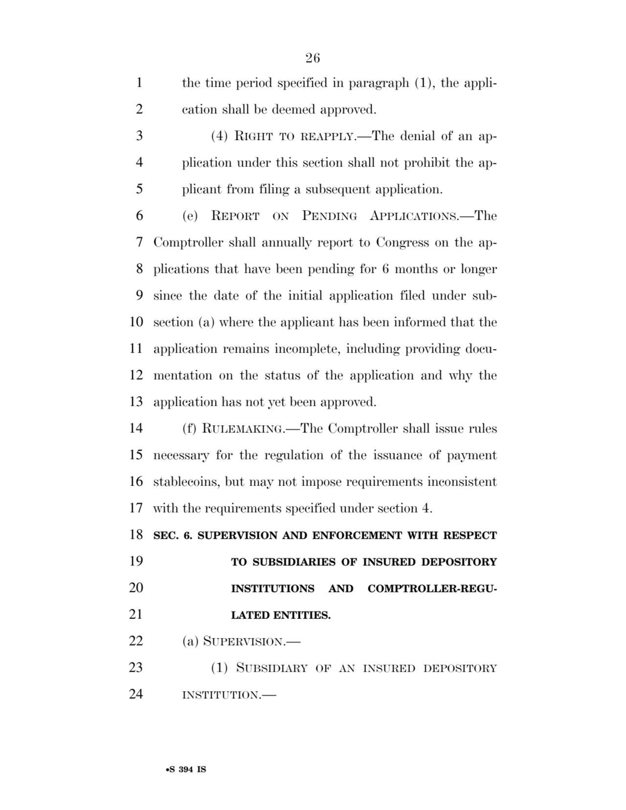 26 
•S 394 IS
1 the time period specified in paragraph (1), the appli2 cation shall be deemed approved. 
3 (4) RIGHT TO REAPPLY.—The denial of an ap4 plication under this section shall not prohibit the ap5 plicant from filing a subsequent application. 
6 (e) REPORT ON PENDING APPLICATIONS.—The 
7 Comptroller shall annually report to Congress on the ap8 plications that have been pending for 6 months or longer 
9 since the date of the initial application filed under sub10 section (a) where the applicant has been informed that the 
11 application remains incomplete, including providing docu12 mentation on the status of the application and why the 
13 application has not yet been approved. 
14 (f) RULEMAKING.—The Comptroller shall issue rules 
15 necessary for the regulation of the issuance of payment 
16 stablecoins, but may not impose requirements inconsistent 
17 with the requirements specified under section 4. 
18 SEC. 6. SUPERVISION AND ENFORCEMENT WITH RESPECT 
19 TO SUBSIDIARIES OF INSURED DEPOSITORY 
20 INSTITUTIONS AND COMPTROLLER-REGU21 LATED ENTITIES. 
22 (a) SUPERVISION.— 
23 (1) SUBSIDIARY OF AN INSURED DEPOSITORY
24 INSTITUTION.— 
VerDate Sep 11 2014 17:41 Mar 05, 2025 Jkt 059200 PO 00000 Frm 00026 Fmt 6652 Sfmt 6201 E:\BILLS\S394.IS S394
ssavage on LAPJG3WLY3PROD with BILLS