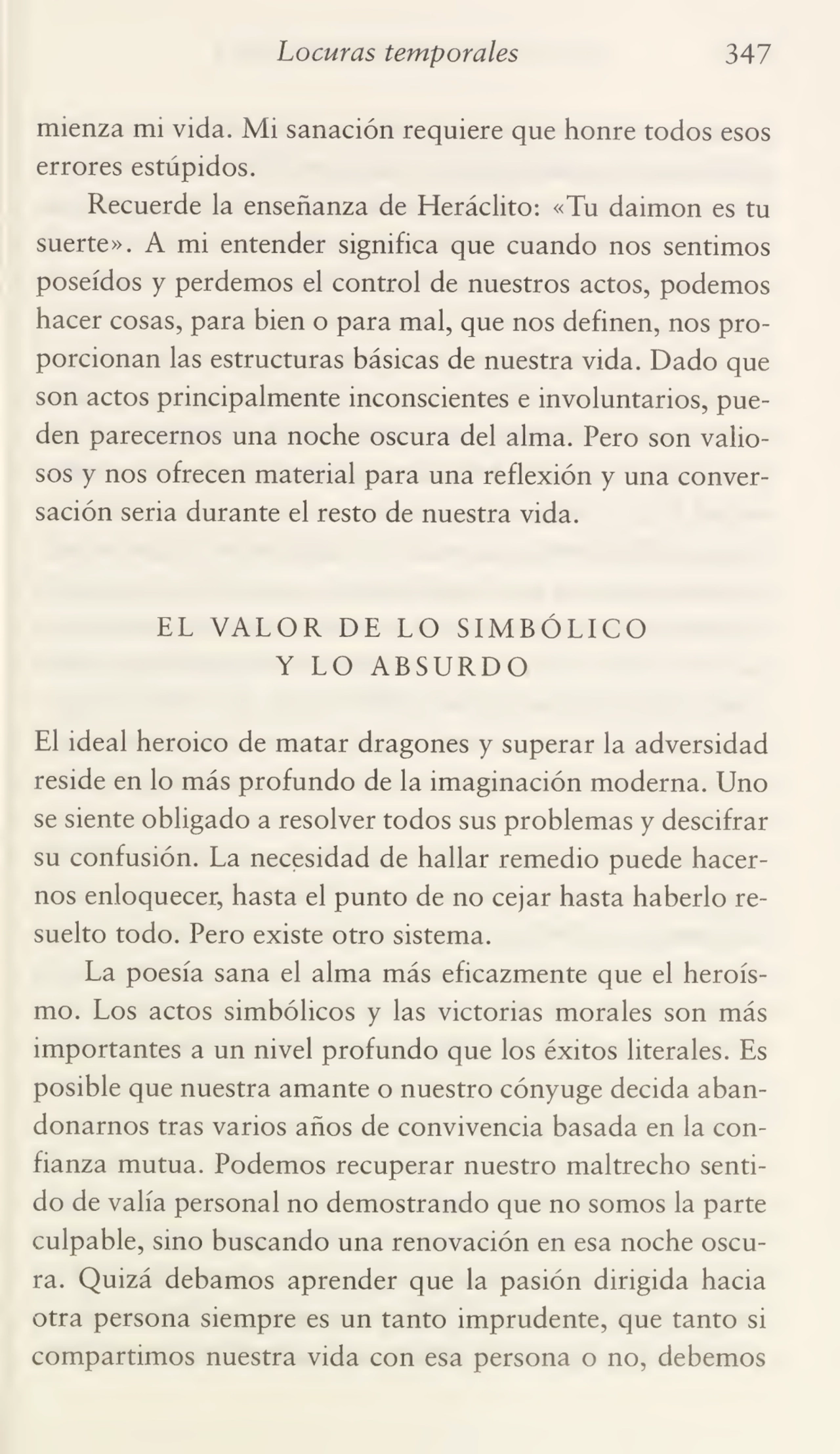 Locuras temporales 347
mienza mi vida. Mi sanación requiere que honre todos esos
errores estúpidos.
Recuerde la enseñanza de Heráclito: «Tu daimon es tu
suerte». A mi entender significa que cuando nos sentimos
poseídos y perdemos el control de nuestros actos, podemos
hacer cosas, para bien o para mal, que nos definen, nos pro¬
porcionan las estructuras básicas de nuestra vida. Dado que
son actos principalmente inconscientes e involuntarios, pue¬
den parecemos una noche oscura del alma. Pero son valio¬
sos y nos ofrecen material para una reflexión y una conver¬
sación seria durante el resto de nuestra vida.
EL VALOR DE LO SIMBÓLICO
Y LO ABSURDO
El ideal heroico de matar dragones y superar la adversidad
reside en lo más profundo de la imaginación moderna. Uno
se siente obligado a resolver todos sus problemas y descifrar
su confusión. La necesidad de hallar remedio puede hacer¬
nos enloquecer, hasta el punto de no cejar hasta haberlo re¬
suelto todo. Pero existe otro sistema.
La poesía sana el alma más eficazmente que el heroís¬
mo. Los actos simbólicos y las victorias morales son más
importantes a un nivel profundo que los éxitos literales. Es
posible que nuestra amante o nuestro cónyuge decida aban¬
donarnos tras varios años de convivencia basada en la con¬
fianza mutua. Podemos recuperar nuestro maltrecho senti¬
do de valía personal no demostrando que no somos la parte
culpable, sino buscando una renovación en esa noche oscu¬
ra. Quizá debamos aprender que la pasión dirigida hacia
otra persona siempre es un tanto imprudente, que tanto si
compartimos nuestra vida con esa persona o no, debemos