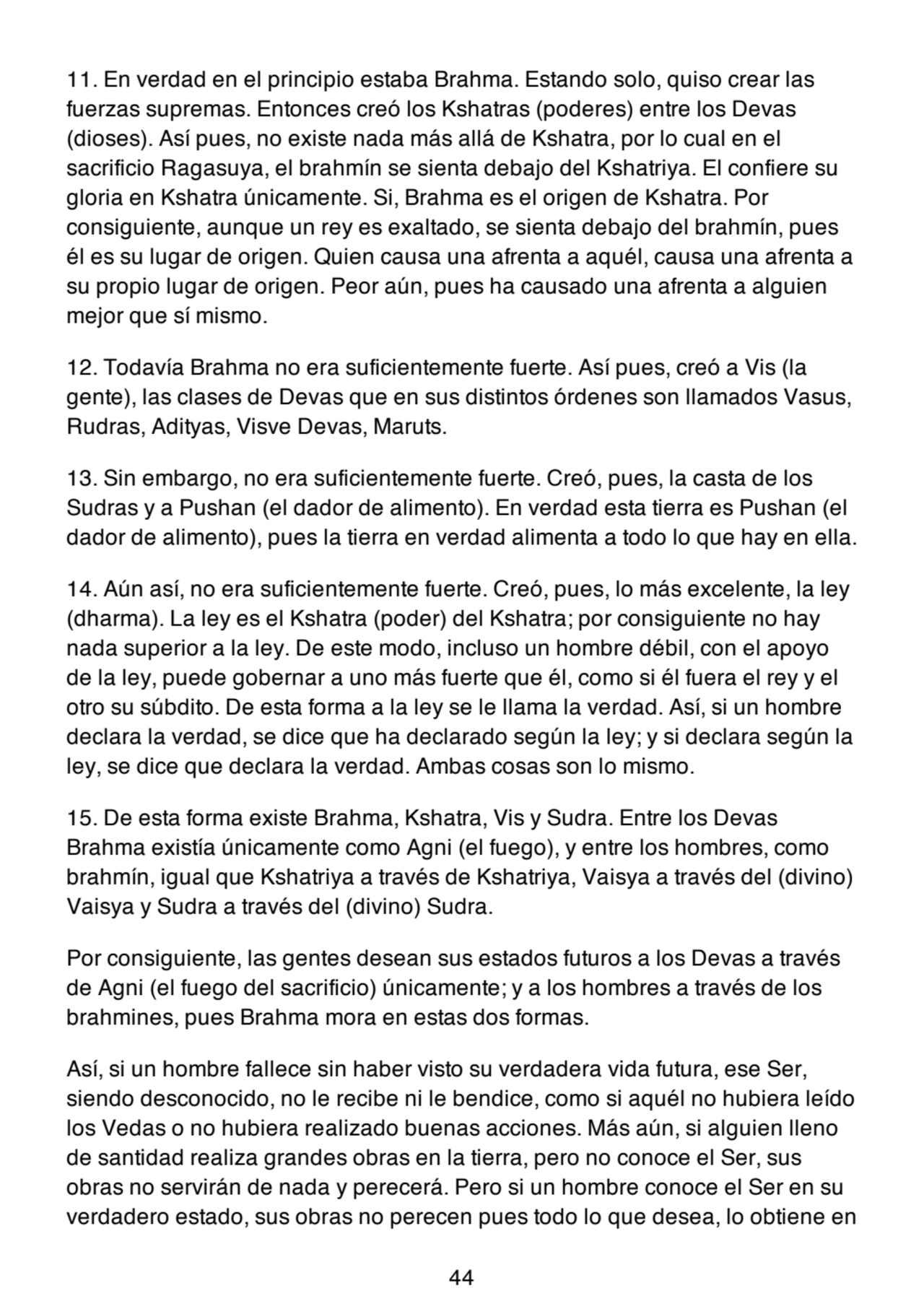 11. En verdad en el principio estaba Brahma. Estando solo, quiso crear las
fuerzas supremas. Entonces creó los Kshatras (poderes) entre los Devas
(dioses). Así pues, no existe nada más allá de Kshatra, por lo cual en el
sacrificio Ragasuya, el brahmín se sienta debajo del Kshatriya. El confiere su
gloria en Kshatra únicamente. Si, Brahma es el origen de Kshatra. Por
consiguiente, aunque un rey es exaltado, se sienta debajo del brahmín, pues
él es su lugar de origen. Quien causa una afrenta a aquél, causa una afrenta a
su propio lugar de origen. Peor aún, pues ha causado una afrenta a alguien
mejor que sí mismo.
12. Todavía Brahma no era suficientemente fuerte. Así pues, creó a Vis (la
gente), las clases de Devas que en sus distintos órdenes son llamados Vasus,
Rudras, Adityas, Visve Devas, Maruts.
13. Sin embargo, no era suficientemente fuerte. Creó, pues, la casta de los
Sudras y a Pushan (el dador de alimento). En verdad esta tierra es Pushan (el
dador de alimento), pues la tierra en verdad alimenta a todo lo que hay en ella.
14. Aún así, no era suficientemente fuerte. Creó, pues, lo más excelente, la ley
(dharma). La ley es el Kshatra (poder) del Kshatra; por consiguiente no hay
nada superior a la ley. De este modo, incluso un hombre débil, con el apoyo
de la ley, puede gobernar a uno más fuerte que él, como si él fuera el rey y el
otro su súbdito. De esta forma a la ley se le llama la verdad. Así, si un hombre
declara la verdad, se dice que ha declarado según la ley; y si declara según la
ley, se dice que declara la verdad. Ambas cosas son lo mismo.
15. De esta forma existe Brahma, Kshatra, Vis y Sudra. Entre los Devas
Brahma existía únicamente como Agni (el fuego), y entre los hombres, como
brahmín, igual que Kshatriya a través de Kshatriya, Vaisya a través del (divino)
Vaisya y Sudra a través del (divino) Sudra.
Por consiguiente, las gentes desean sus estados futuros a los Devas a través
de Agni (el fuego del sacrificio) únicamente; y a los hombres a través de los
brahmines, pues Brahma mora en estas dos formas.
Así, si un hombre fallece sin haber visto su verdadera vida futura, ese Ser,
siendo desconocido, no le recibe ni le bendice, como si aquél no hubiera leído
los Vedas o no hubiera realizado buenas acciones. Más aún, si alguien lleno
de santidad realiza grandes obras en la tierra, pero no conoce el Ser, sus
obras no servirán de nada y perecerá. Pero si un hombre conoce el Ser en su
verdadero estado, sus obras no perecen pues todo lo que desea, lo obtiene en
44
