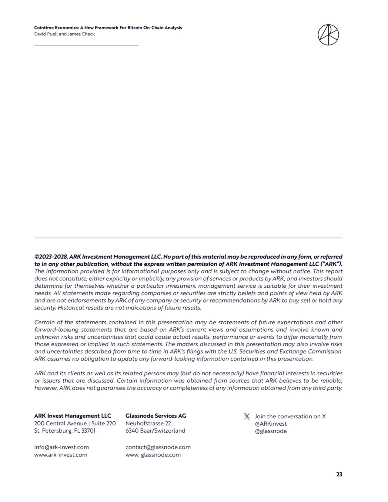 Cointime Economics: A New Framework For Bitcoin On-Chain Analysis 
David Puell and James Check
23
ARK Invest Management LLC
200 Central Avenue | Suite 220
St. Petersburg, FL 33701
info@ark-invest.com 
www.ark-invest.com
Join the conversation on X
@ARKinvest
@glassnode
©2023-2028, ARK Investment Management LLC. No part of this material may be reproduced in any form, or referred 
to in any other publication, without the express written permission of ARK Investment Management LLC (“ARK”). 
The information provided is for informational purposes only and is subject to change without notice. This report 
does not constitute, either explicitly or implicitly, any provision of services or products by ARK, and investors should 
determine for themselves whether a particular investment management service is suitable for their investment 
needs. All statements made regarding companies or securities are strictly beliefs and points of view held by ARK 
and are not endorsements by ARK of any company or security or recommendations by ARK to buy, sell or hold any 
security. Historical results are not indications of future results. 
Certain of the statements contained in this presentation may be statements of future expectations and other 
forward-looking statements that are based on ARK’s current views and assumptions and involve known and 
unknown risks and uncertainties that could cause actual results, performance or events to differ materially from 
those expressed or implied in such statements. The matters discussed in this presentation may also involve risks 
and uncertainties described from time to time in ARK’s filings with the U.S. Securities and Exchange Commission. 
ARK assumes no obligation to update any forward-looking information contained in this presentation. 
ARK and its clients as well as its related persons may (but do not necessarily) have financial interests in securities 
or issuers that are discussed. Certain information was obtained from sources that ARK believes to be reliable; 
however, ARK does not guarantee the accuracy or completeness of any information obtained from any third party.
Glassnode Services AG 
Neuhofstrasse 22
6340 Baar/Switzerland
contact@glassnode.com
www. glassnode.com