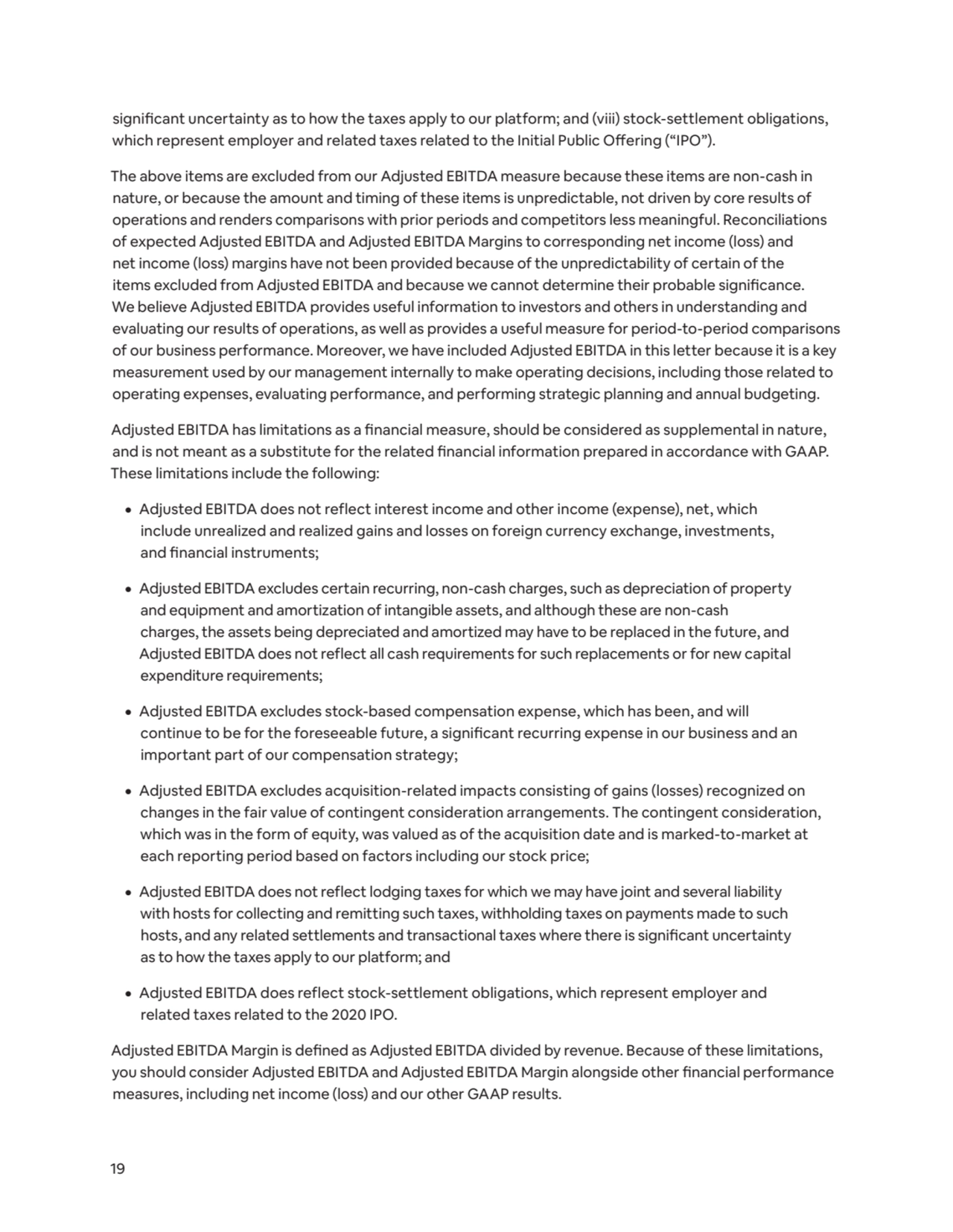 19
significant uncertainty as to how the taxes apply to our platform; and (viii) stock-settlement obligations, 
which represent employer and related taxes related to the Initial Public Offering (“IPO”). 
The above items are excluded from our Adjusted EBITDA measure because these items are non-cash in 
nature, or because the amount and timing of these items is unpredictable, not driven by core results of 
operations and renders comparisons with prior periods and competitors less meaningful. Reconciliations 
of expected Adjusted EBITDA and Adjusted EBITDA Margins to corresponding net income (loss) and 
net income (loss) margins have not been provided because of the unpredictability of certain of the 
items excluded from Adjusted EBITDA and because we cannot determine their probable significance. 
We believe Adjusted EBITDA provides useful information to investors and others in understanding and 
evaluating our results of operations, as well as provides a useful measure for period-to-period comparisons 
of our business performance. Moreover, we have included Adjusted EBITDA in this letter because it is a key 
measurement used by our management internally to make operating decisions, including those related to 
operating expenses, evaluating performance, and performing strategic planning and annual budgeting. 
Adjusted EBITDA has limitations as a financial measure, should be considered as supplemental in nature, 
and is not meant as a substitute for the related financial information prepared in accordance with GAAP. 
These limitations include the following: 
¦ Adjusted EBITDA does not reflect interest income and other income (expense), net, which 
include unrealized and realized gains and losses on foreign currency exchange, investments, 
and financial instruments; 
¦ Adjusted EBITDA excludes certain recurring, non-cash charges, such as depreciation of property 
and equipment and amortization of intangible assets, and although these are non-cash 
charges, the assets being depreciated and amortized may have to be replaced in the future, and 
Adjusted EBITDA does not reflect all cash requirements for such replacements or for new capital 
expenditure requirements; 
¦ Adjusted EBITDA excludes stock-based compensation expense, which has been, and will 
continue to be for the foreseeable future, a significant recurring expense in our business and an 
important part of our compensation strategy; 
¦ Adjusted EBITDA excludes acquisition-related impacts consisting of gains (losses) recognized on 
changes in the fair value of contingent consideration arrangements. The contingent consideration, 
which was in the form of equity, was valued as of the acquisition date and is marked-to-market at 
each reporting period based on factors including our stock price; 
¦ Adjusted EBITDA does not reflect lodging taxes for which we may have joint and several liability 
with hosts for collecting and remitting such taxes, withholding taxes on payments made to such 
hosts, and any related settlements and transactional taxes where there is significant uncertainty 
as to how the taxes apply to our platform; and
¦ Adjusted EBITDA does reflect stock-settlement obligations, which represent employer and 
related taxes related to the 2020 IPO. 
Adjusted EBITDA Margin is defined as Adjusted EBITDA divided by revenue. Because of these limitations, 
you should consider Adjusted EBITDA and Adjusted EBITDA Margin alongside other financial performance 
measures, including net income (loss) and our other GAAP results.