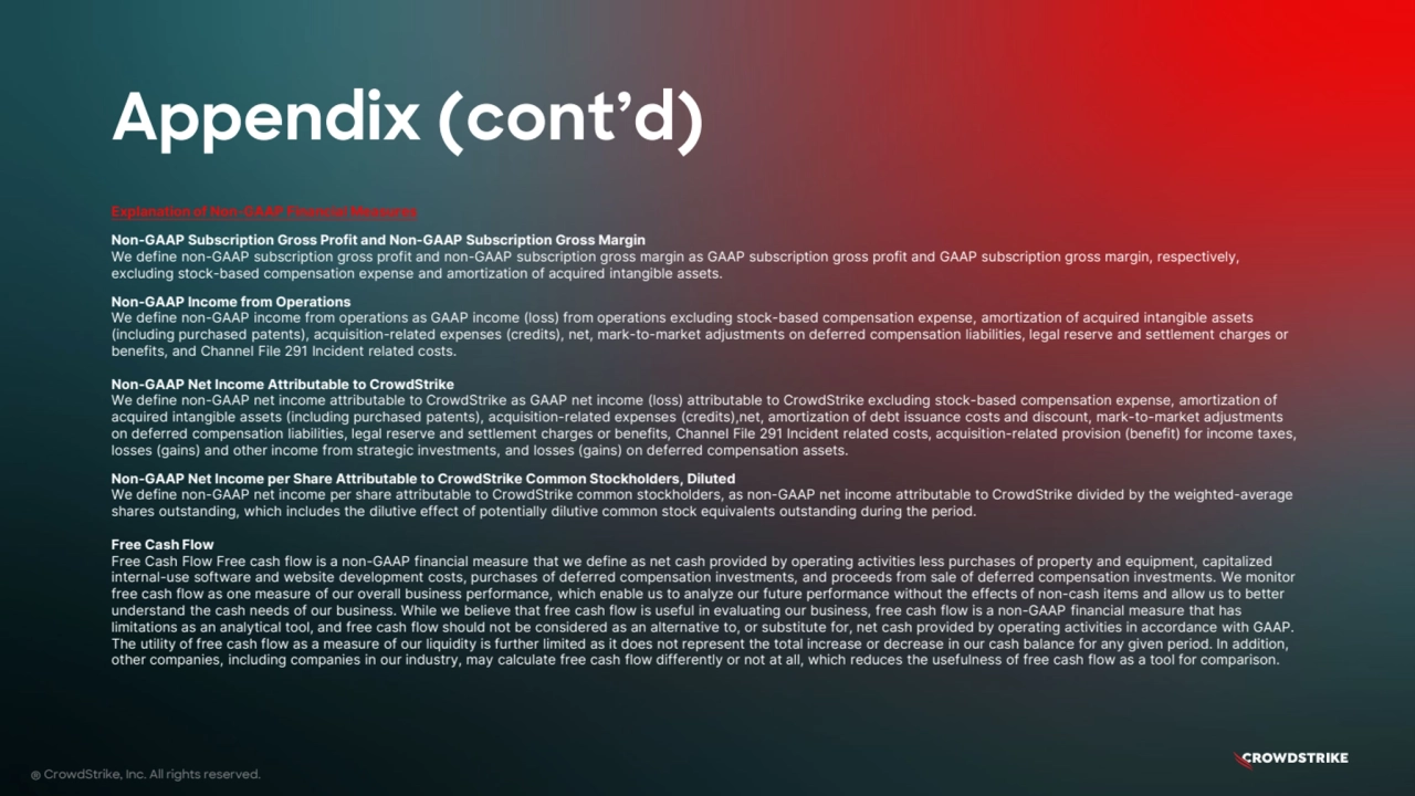 Appendix (cont’d)
® CrowdStrike, Inc. All rights reserved.
Explanation of Non-GAAP Financial Measures
Non-GAAP Subscription Gross Profit and Non-GAAP Subscription Gross Margin
We define non-GAAP subscription gross profit and non-GAAP subscription gross margin as GAAP subscription gross profit and GAAP subscription gross margin, respectively,
excluding stock-based compensation expense and amortization of acquired intangible assets.
Non-GAAP Income from Operations
We define non-GAAP income from operations as GAAP income (loss) from operations excluding stock-based compensation expense, amortization of acquired intangible assets
(including purchased patents), acquisition-related expenses (credits), net, mark-to-market adjustments on deferred compensation liabilities, legal reserve and settlement charges or
benefits, and Channel File 291 Incident related costs.
Non-GAAP Net Income Attributable to CrowdStrike
We define non-GAAP net income attributable to CrowdStrike as GAAP net income (loss) attributable to CrowdStrike excluding stock-based compensation expense, amortization of
acquired intangible assets (including purchased patents), acquisition-related expenses (credits),net, amortization of debt issuance costs and discount, mark-to-market adjustments
on deferred compensation liabilities, legal reserve and settlement charges or benefits, Channel File 291 Incident related costs, acquisition-related provision (benefit) for income taxes,
losses (gains) and other income from strategic investments, and losses (gains) on deferred compensation assets.
Non-GAAP Net Income per Share Attributable to CrowdStrike Common Stockholders, Diluted
We define non-GAAP net income per share attributable to CrowdStrike common stockholders, as non-GAAP net income attributable to CrowdStrike divided by the weighted-average
shares outstanding, which includes the dilutive effect of potentially dilutive common stock equivalents outstanding during the period.
Free Cash Flow
Free Cash Flow Free cash flow is a non-GAAP financial measure that we define as net cash provided by operating activities less purchases of property and equipment, capitalized
internal-use software and website development costs, purchases of deferred compensation investments, and proceeds from sale of deferred compensation investments. We monitor
free cash flow as one measure of our overall business performance, which enable us to analyze our future performance without the effects of non-cash items and allow us to better
understand the cash needs of our business. While we believe that free cash flow is useful in evaluating our business, free cash flow is a non-GAAP financial measure that has
limitations as an analytical tool, and free cash flow should not be considered as an alternative to, or substitute for, net cash provided by operating activities in accordance with GAAP.
The utility of free cash flow as a measure of our liquidity is further limited as it does not represent the total increase or decrease in our cash balance for any given period. In addition,
other companies, including companies in our industry, may calculate free cash flow differently or not at all, which reduces the usefulness of free cash flow as a tool for comparison.