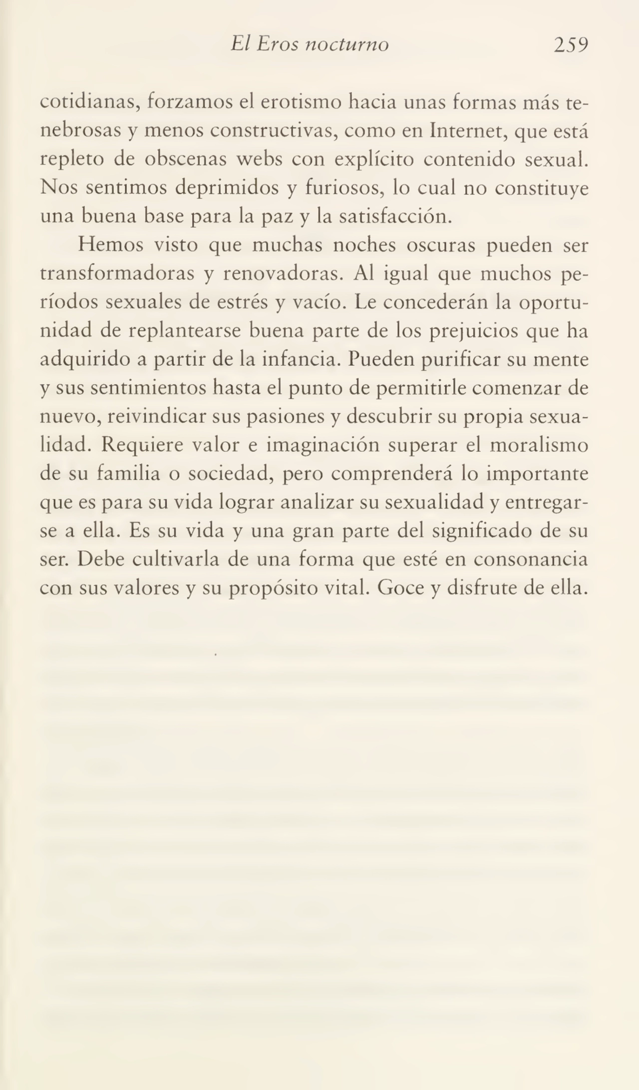 El Bros nocturno 259
cotidianas, forzamos el erotismo hacia unas formas más te¬
nebrosas y menos constructivas, como en Internet, que está
repleto de obscenas webs con explícito contenido sexual.
Nos sentimos deprimidos y furiosos, lo cual no constituye
una buena base para la paz y la satisfacción.
Hemos visto que muchas noches oscuras pueden ser
transformadoras y renovadoras. Al igual que muchos pe¬
ríodos sexuales de estrés y vacío. Le concederán la oportu¬
nidad de replantearse buena parte de los prejuicios que ha
adquirido a partir de la infancia. Pueden purificar su mente
y sus sentimientos hasta el punto de permitirle comenzar de
nuevo, reivindicar sus pasiones y descubrir su propia sexua¬
lidad. Requiere valor e imaginación superar el moralismo
de su familia o sociedad, pero comprenderá lo importante
que es para su vida lograr analizar su sexualidad y entregar¬
se a ella. Es su vida y una gran parte del significado de su
ser. Debe cultivarla de una forma que esté en consonancia
con sus valores y su propósito vital. Goce y disfrute de ella.