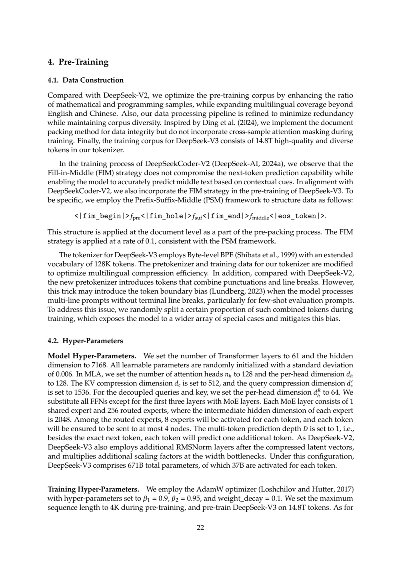 4. Pre-Training
4.1. Data Construction
Compared with DeepSeek-V2, we optimize the pre-training corpus by enhancing the ratio
of mathematical and programming samples, while expanding multilingual coverage beyond
English and Chinese. Also, our data processing pipeline is refined to minimize redundancy
while maintaining corpus diversity. Inspired by Ding et al. (2024), we implement the document
packing method for data integrity but do not incorporate cross-sample attention masking during
training. Finally, the training corpus for DeepSeek-V3 consists of 14.8T high-quality and diverse
tokens in our tokenizer.
In the training process of DeepSeekCoder-V2 (DeepSeek-AI, 2024a), we observe that the
Fill-in-Middle (FIM) strategy does not compromise the next-token prediction capability while
enabling the model to accurately predict middle text based on contextual cues. In alignment with
DeepSeekCoder-V2, we also incorporate the FIM strategy in the pre-training of DeepSeek-V3. To
be specific, we employ the Prefix-Suffix-Middle (PSM) framework to structure data as follows:
<|fim_begin|> 𝑓pre<|fim_hole|> 𝑓suf<|fim_end|> 𝑓middle<|eos_token|>.
This structure is applied at the document level as a part of the pre-packing process. The FIM
strategy is applied at a rate of 0.1, consistent with the PSM framework.
The tokenizer for DeepSeek-V3 employs Byte-level BPE (Shibata et al., 1999) with an extended
vocabulary of 128K tokens. The pretokenizer and training data for our tokenizer are modified
to optimize multilingual compression efficiency. In addition, compared with DeepSeek-V2,
the new pretokenizer introduces tokens that combine punctuations and line breaks. However,
this trick may introduce the token boundary bias (Lundberg, 2023) when the model processes
multi-line prompts without terminal line breaks, particularly for few-shot evaluation prompts.
To address this issue, we randomly split a certain proportion of such combined tokens during
training, which exposes the model to a wider array of special cases and mitigates this bias.
4.2. Hyper-Parameters
Model Hyper-Parameters. We set the number of Transformer layers to 61 and the hidden
dimension to 7168. All learnable parameters are randomly initialized with a standard deviation
of 0.006. In MLA, we set the number of attention heads 𝑛ℎ to 128 and the per-head dimension 𝑑ℎ
to 128. The KV compression dimension 𝑑𝑐is set to 512, and the query compression dimension 𝑑
′
𝑐
is set to 1536. For the decoupled queries and key, we set the per-head dimension 𝑑
𝑅
ℎ
to 64. We
substitute all FFNs except for the first three layers with MoE layers. Each MoE layer consists of 1
shared expert and 256 routed experts, where the intermediate hidden dimension of each expert
is 2048. Among the routed experts, 8 experts will be activated for each token, and each token
will be ensured to be sent to at most 4 nodes. The multi-token prediction depth 𝐷 is set to 1, i.e.,
besides the exact next token, each token will predict one additional token. As DeepSeek-V2,
DeepSeek-V3 also employs additional RMSNorm layers after the compressed latent vectors,
and multiplies additional scaling factors at the width bottlenecks. Under this configuration,
DeepSeek-V3 comprises 671B total parameters, of which 37B are activated for each token.
Training Hyper-Parameters. We employ the AdamW optimizer (Loshchilov and Hutter, 2017)
with hyper-parameters set to 𝛽1 = 0.9, 𝛽2 = 0.95, and weight_decay = 0.1. We set the maximum
sequence length to 4K during pre-training, and pre-train DeepSeek-V3 on 14.8T tokens. As for
22
