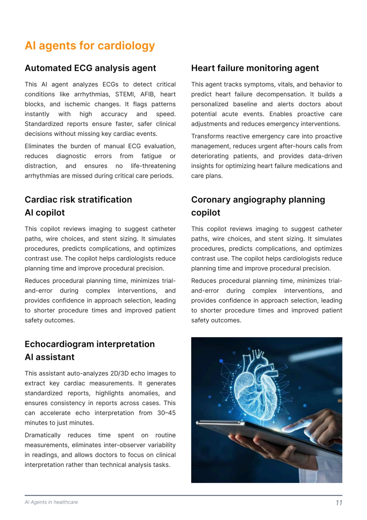 AI Agents in healthcare 11
AI agents for cardiology
This AI agent analyzes ECGs to detect critical 
conditions like arrhythmias, STEMI, AFIB, heart 
blocks, and ischemic changes. It flags patterns 
instantly with high accuracy and speed. 
Standardized reports ensure faster, safer clinical 
decisions without missing key cardiac events. 

Eliminates the burden of manual ECG evaluation, 
reduces diagnostic errors from fatigue or 
distraction, and ensures no life-threatening 
arrhythmias are missed during critical care periods. 
This agent tracks symptoms, vitals, and behavior to 
predict heart failure decompensation. It builds a 
personalized baseline and alerts doctors about 
potential acute events. Enables proactive care 
adjustments and reduces emergency interventions. 

Transforms reactive emergency care into proactive 
management, reduces urgent after-hours calls from 
deteriorating patients, and provides data-driven 
insights for optimizing heart failure medications and 
care plans. 
This copilot reviews imaging to suggest catheter 
paths, wire choices, and stent sizing. It simulates 
procedures, predicts complications, and optimizes 
contrast use. The copilot helps cardiologists reduce 
planning time and improve procedural precision. 

Reduces procedural planning time, minimizes trialand-error during complex interventions, and 
provides confidence in approach selection, leading 
to shorter procedure times and improved patient 
safety outcomes. 
Automated ECG analysis agent Heart failure monitoring agent 
Coronary angiography planning 
copilot 
This copilot reviews imaging to suggest catheter 
paths, wire choices, and stent sizing. It simulates 
procedures, predicts complications, and optimizes 
contrast use. The copilot helps cardiologists reduce 
planning time and improve procedural precision. 

Reduces procedural planning time, minimizes trialand-error during complex interventions, and 
provides confidence in approach selection, leading 
to shorter procedure times and improved patient 
safety outcomes. 
This assistant auto-analyzes 2D/3D echo images to 
extract key cardiac measurements. It generates 
standardized reports, highlights anomalies, and 
ensures consistency in reports across cases. This 
can accelerate echo interpretation from 30–45 
minutes to just minutes. 

Dramatically reduces time spent on routine 
measurements, eliminates inter-observer variability 
in readings, and allows doctors to focus on clinical 
interpretation rather than technical analysis tasks. 
Cardiac risk stratification

AI copilot 
Echocardiogram interpretation

AI assistant 