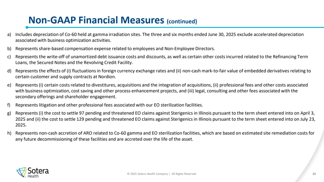 © 2025 Sotera Health Company | All Rights Reserved.
Non-GAAP Financial Measures (continued) 
22
a) Includes depreciation of Co-60 held at gamma irradiation sites. The three and six months ended June 30, 2025 exclude accelerated depreciation 
associated with business optimization activities.
b) Represents share-based compensation expense related to employees and Non-Employee Directors.
c) Represents the write-off of unamortized debt issuance costs and discounts, as well as certain other costs incurred related to the Refinancing Term 
Loans, the Secured Notes and the Revolving Credit Facility.
d) Represents the effects of (i) fluctuations in foreign currency exchange rates and (ii) non-cash mark-to-fair value of embedded derivatives relating to 
certain customer and supply contracts at Nordion. 
e) Represents (i) certain costs related to divestitures, acquisitions and the integration of acquisitions, (ii) professional fees and other costs associated 
with business optimization, cost saving and other process enhancement projects, and (iii) legal, consulting and other fees associated with the 
secondary offerings and shareholder engagement.
f) Represents litigation and other professional fees associated with our EO sterilization facilities. 
g) Represents (i) the cost to settle 97 pending and threatened EO claims against Sterigenics in Illinois pursuant to the term sheet entered into on April 3, 
2025 and (ii) the cost to settle 129 pending and threatened EO claims against Sterigenics in Illinois pursuant to the term sheet entered into on July 23, 
2025.
h) Represents non-cash accretion of ARO related to Co-60 gamma and EO sterilization facilities, which are based on estimated site remediation costs for 
any future decommissioning of these facilities and are accreted over the life of the asset.