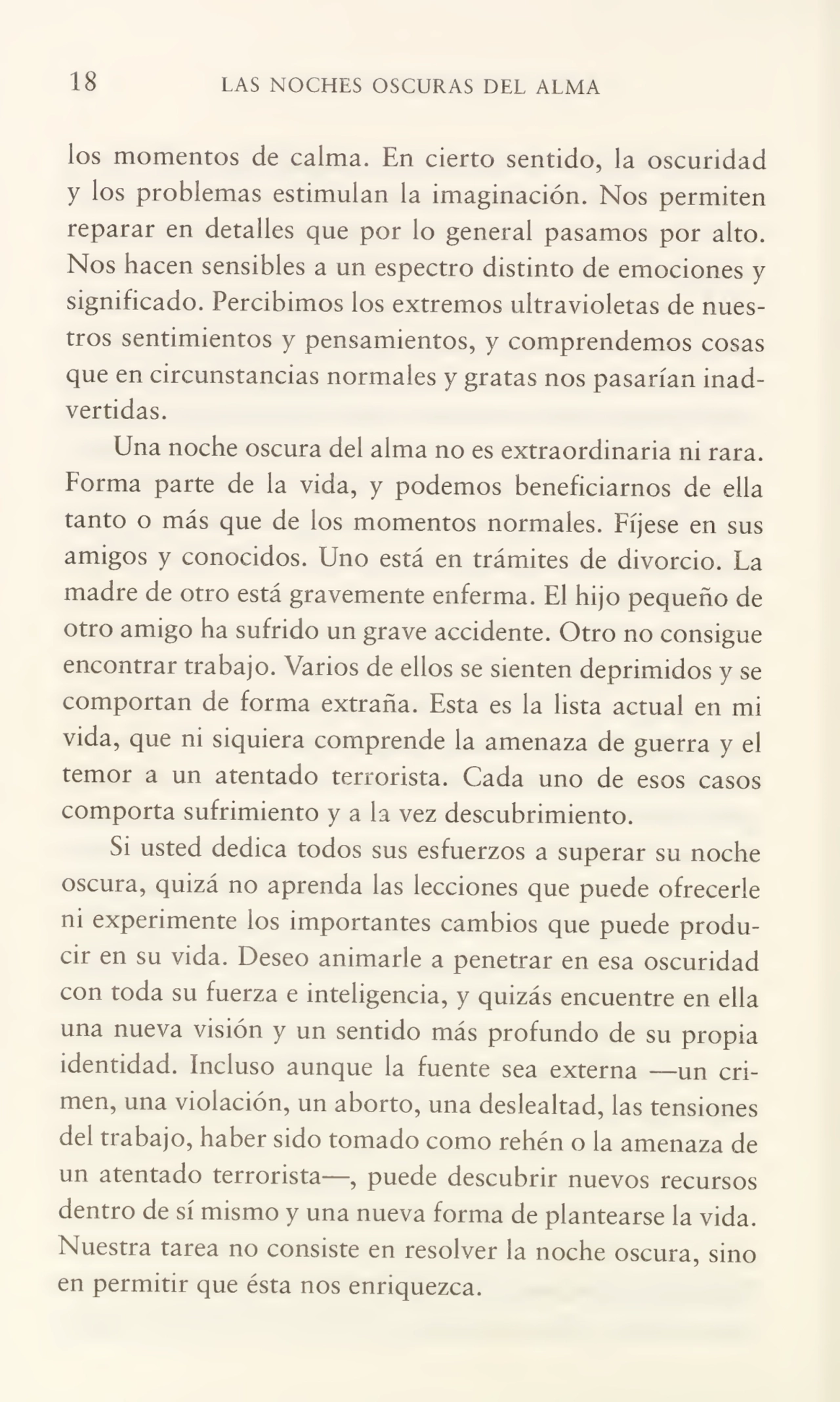 18 LAS NOCHES OSCURAS DEL ALMA
los momentos de calma. En cierto sentido, la oscuridad
y los problemas estimulan la imaginación. Nos permiten
reparar en detalles que por lo general pasamos por alto.
Nos hacen sensibles a un espectro distinto de emociones y
significado. Percibimos los extremos ultravioletas de nues¬
tros sentimientos y pensamientos, y comprendemos cosas
que en circunstancias normales y gratas nos pasarían inad¬
vertidas.
Una noche oscura del alma no es extraordinaria ni rara.
Forma parte de la vida, y podemos beneficiarnos de ella
tanto o más que de los momentos normales. Fíjese en sus
amigos y conocidos. Uno está en trámites de divorcio. Fa
madre de otro está gravemente enferma. El hijo pequeño de
otro amigo ha sufrido un grave accidente. Otro no consigue
encontrar trabajo. Varios de ellos se sienten deprimidos y se
comportan de forma extraña. Esta es la lista actual en mi
vida, que m siquiera comprende la amenaza de guerra y el
temor a un atentado terrorista. Cada uno de esos casos
comporta sufrimiento y a la vez descubrimiento.
Si usted dedica todos sus esfuerzos a superar su noche
oscura, quizá no aprenda las lecciones que puede ofrecerle
ni experimente ios importantes cambios que puede produ¬
cir en su vida. Deseo animarle a penetrar en esa oscuridad
con toda su fuerza e inteligencia, y quizás encuentre en ella
una nueva visión y un sentido más profundo de su propia
identidad. Incluso aunque la fuente sea externa —un cri¬
men, una violación, un aborto, una deslealtad, las tensiones
del trabajo, haber sido tomado como rehén o la amenaza de
un atentado terrorista—, puede descubrir nuevos recursos
dentro de sí mismo y una nueva forma de plantearse la vida.
Nuestra tarea no consiste en resolver la noche oscura, sino
en permitir que ésta nos enriquezca.