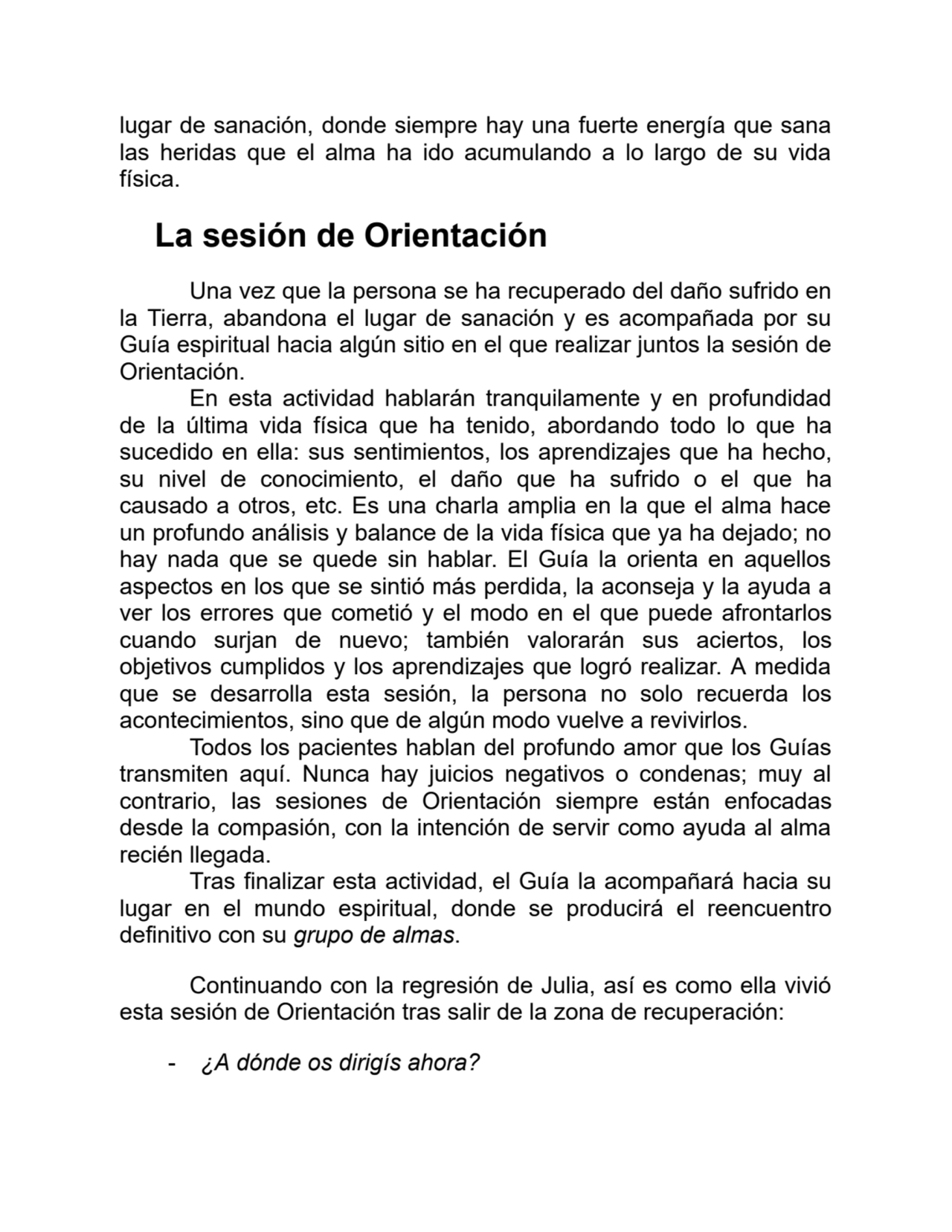 lugar de sanación, donde siempre hay una fuerte energía que sana
las heridas que el alma ha ido acumulando a lo largo de su vida
física.
La sesión de Orientación
Una vez que la persona se ha recuperado del daño sufrido en
la Tierra, abandona el lugar de sanación y es acompañada por su
Guía espiritual hacia algún sitio en el que realizar juntos la sesión de
Orientación.
En esta actividad hablarán tranquilamente y en profundidad
de la última vida física que ha tenido, abordando todo lo que ha
sucedido en ella: sus sentimientos, los aprendizajes que ha hecho,
su nivel de conocimiento, el daño que ha sufrido o el que ha
causado a otros, etc. Es una charla amplia en la que el alma hace
un profundo análisis y balance de la vida física que ya ha dejado; no
hay nada que se quede sin hablar. El Guía la orienta en aquellos
aspectos en los que se sintió más perdida, la aconseja y la ayuda a
ver los errores que cometió y el modo en el que puede afrontarlos
cuando surjan de nuevo; también valorarán sus aciertos, los
objetivos cumplidos y los aprendizajes que logró realizar. A medida
que se desarrolla esta sesión, la persona no solo recuerda los
acontecimientos, sino que de algún modo vuelve a revivirlos.
Todos los pacientes hablan del profundo amor que los Guías
transmiten aquí. Nunca hay juicios negativos o condenas; muy al
contrario, las sesiones de Orientación siempre están enfocadas
desde la compasión, con la intención de servir como ayuda al alma
recién llegada.
Tras finalizar esta actividad, el Guía la acompañará hacia su
lugar en el mundo espiritual, donde se producirá el reencuentro
definitivo con su grupo de almas.
Continuando con la regresión de Julia, así es como ella vivió
esta sesión de Orientación tras salir de la zona de recuperación:
- ¿A dónde os dirigís ahora?