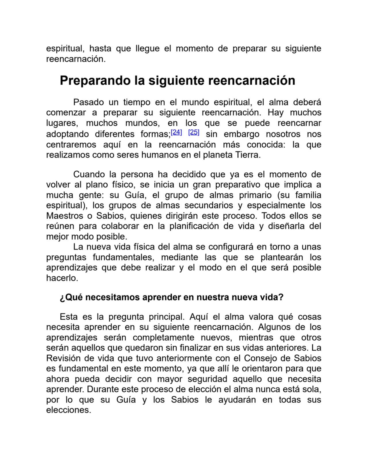 espiritual, hasta que llegue el momento de preparar su siguiente
reencarnación.
Preparando la siguiente reencarnación
Pasado un tiempo en el mundo espiritual, el alma deberá
comenzar a preparar su siguiente reencarnación. Hay muchos
lugares, muchos mundos, en los que se puede reencarnar
adoptando diferentes formas;[24] [25] sin embargo nosotros nos
centraremos aquí en la reencarnación más conocida: la que
realizamos como seres humanos en el planeta Tierra.
Cuando la persona ha decidido que ya es el momento de
volver al plano físico, se inicia un gran preparativo que implica a
mucha gente: su Guía, el grupo de almas primario (su familia
espiritual), los grupos de almas secundarios y especialmente los
Maestros o Sabios, quienes dirigirán este proceso. Todos ellos se
reúnen para colaborar en la planificación de vida y diseñarla del
mejor modo posible. 
La nueva vida física del alma se configurará en torno a unas
preguntas fundamentales, mediante las que se plantearán los
aprendizajes que debe realizar y el modo en el que será posible
hacerlo.
¿Qué necesitamos aprender en nuestra nueva vida?
Esta es la pregunta principal. Aquí el alma valora qué cosas
necesita aprender en su siguiente reencarnación. Algunos de los
aprendizajes serán completamente nuevos, mientras que otros
serán aquellos que quedaron sin finalizar en sus vidas anteriores. La
Revisión de vida que tuvo anteriormente con el Consejo de Sabios
es fundamental en este momento, ya que allí le orientaron para que
ahora pueda decidir con mayor seguridad aquello que necesita
aprender. Durante este proceso de elección el alma nunca está sola,
por lo que su Guía y los Sabios le ayudarán en todas sus
elecciones.
