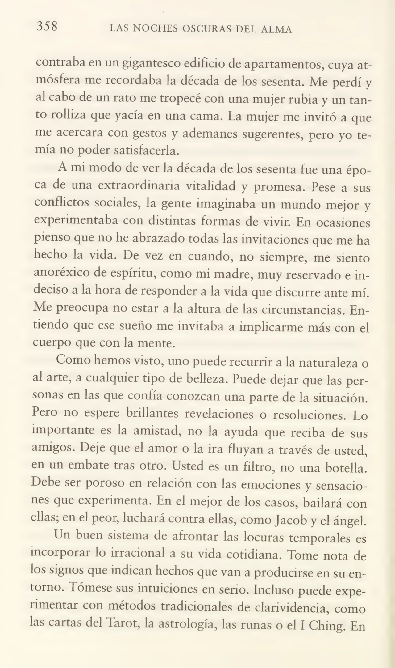 358 LAS NOCHES OSCURAS DEL ALMA
contraba en un gigantesco edificio de apartamentos, cuya at¬
mósfera me recordaba la década de los sesenta. Me perdí y
al cabo de un rato me tropecé con una mujer rubia y un tan¬
to rolliza que yacía en una cama. La mujer me invitó a que
me acercara con gestos y ademanes sugerentes, pero yo te¬
mía no poder satisfacerla.
A mi modo de ver la década de los sesenta fue una épo¬
ca de una extraordinaria vitalidad y promesa. Pese a sus
conflictos sociales, la gente imaginaba un mundo mejor y
experimentaba con distintas formas de vivir. En ocasiones
pienso que no he abrazado todas las invitaciones que me ha
hecho la vida. De vez en cuando, no siempre, me siento
anoréxico de espíritu, como mi madre, muy reservado e in¬
deciso a la hora de responder a la vida que discurre ante mí.
Me preocupa no estar a la altura de las circunstancias. En¬
tiendo que ese sueño me invitaba a implicarme más con el
cuerpo que con la mente.
Como hemos visto, uno puede recurrir a la naturaleza o
al arte, a cualquier tipo de belleza. Puede dejar que las per¬
sonas en las que confía conozcan una parte de la situación.
Pero no espere brillantes revelaciones o resoluciones. Lo
importante es la amistad, no la ayuda que reciba de sus
amigos. Deje que el amor o la ira fluyan a través de usted,
en un embate tras otro. Usted es un filtro, no una botella.
Debe ser poroso en relación con las emociones y sensacio¬
nes que experimenta. En el mejor de los casos, bailará con
ellas; en el peor, luchará contra ellas, como Jacob y el ángel.
Un buen sistema de afrontar las locuras temporales es
incorporar lo irracional a su vida cotidiana. Tome nota de
los signos que indican hechos que van a producirse en su en¬
torno. Tómese sus intuiciones en serio. Incluso puede expe¬
rimentar con métodos tradicionales de clarividencia, como
las cartas del Tarot, la astrología, las runas o el I Ching. En