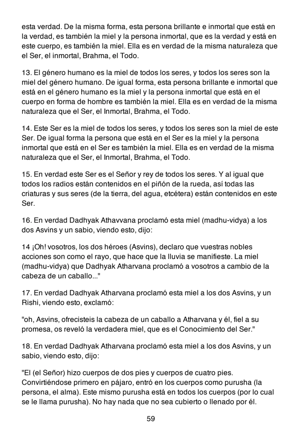 esta verdad. De la misma forma, esta persona brillante e inmortal que está en
la verdad, es también la miel y la persona inmortal, que es la verdad y está en
este cuerpo, es también la miel. Ella es en verdad de la misma naturaleza que
el Ser, el inmortal, Brahma, el Todo.
13. El género humano es la miel de todos los seres, y todos los seres son la
miel del género humano. De igual forma, esta persona brillante e inmortal que
está en el género humano es la miel y la persona inmortal que está en el
cuerpo en forma de hombre es también la miel. Ella es en verdad de la misma
naturaleza que el Ser, el Inmortal, Brahma, el Todo.
14. Este Ser es la miel de todos los seres, y todos los seres son la miel de este
Ser. De igual forma la persona que está en el Ser es la miel y la persona
inmortal que está en el Ser es también la miel. Ella es en verdad de la misma
naturaleza que el Ser, el Inmortal, Brahma, el Todo.
15. En verdad este Ser es el Señor y rey de todos los seres. Y al igual que
todos los radios están contenidos en el piñón de la rueda, así todas las
criaturas y sus seres (de la tierra, del agua, etcétera) están contenidos en este
Ser.
16. En verdad Dadhyak Athavvana proclamó esta miel (madhu-vidya) a los
dos Asvins y un sabio, viendo esto, dijo:
14 ¡Oh! vosotros, los dos héroes (Asvins), declaro que vuestras nobles
acciones son como el rayo, que hace que la lluvia se manifieste. La miel
(madhu-vidya) que Dadhyak Atharvana proclamó a vosotros a cambio de la
cabeza de un caballo..."
17. En verdad Dadhyak Atharvana proclamó esta miel a los dos Asvins, y un
Rishi, viendo esto, exclamó:
"oh, Asvins, ofrecisteis la cabeza de un caballo a Atharvana y él, fiel a su
promesa, os reveló la verdadera miel, que es el Conocimiento del Ser."
18. En verdad Dadhyak Atharvana proclamó esta miel a los dos Asvins, y un
sabio, viendo esto, dijo:
"El (el Señor) hizo cuerpos de dos pies y cuerpos de cuatro pies.
Convirtiéndose primero en pájaro, entró en los cuerpos como purusha (la
persona, el alma). Este mismo purusha está en todos los cuerpos (por lo cual
se le llama purusha). No hay nada que no sea cubierto o llenado por él.
59