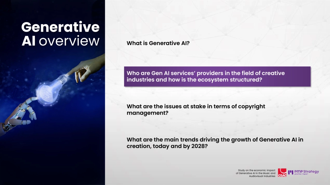 20
Study on the economic impact 
of Generative AI in the Music and 
Audiovisual industries 
What is Generative AI?
Who are Gen AI services’ providers in the field of creative 
industries and how is the ecosystem structured? 
What are the issues at stake in terms of copyright 
management?
What are the main trends driving the growth of Generative AI in 
creation, today and by 2028? 
Generative 
AI overview