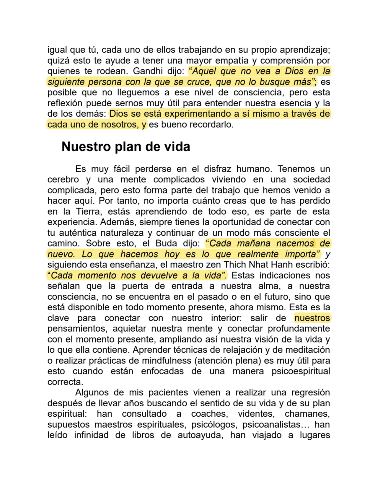 igual que tú, cada uno de ellos trabajando en su propio aprendizaje;
quizá esto te ayude a tener una mayor empatía y comprensión por
quienes te rodean. Gandhi dijo: “Aquel que no vea a Dios en la
siguiente persona con la que se cruce, que no lo busque más”; es
posible que no lleguemos a ese nivel de consciencia, pero esta
reflexión puede sernos muy útil para entender nuestra esencia y la
de los demás: Dios se está experimentando a sí mismo a través de
cada uno de nosotros, y es bueno recordarlo.
Nuestro plan de vida
Es muy fácil perderse en el disfraz humano. Tenemos un
cerebro y una mente complicados viviendo en una sociedad
complicada, pero esto forma parte del trabajo que hemos venido a
hacer aquí. Por tanto, no importa cuánto creas que te has perdido
en la Tierra, estás aprendiendo de todo eso, es parte de esta
experiencia. Además, siempre tienes la oportunidad de conectar con
tu auténtica naturaleza y continuar de un modo más consciente el
camino. Sobre esto, el Buda dijo: “Cada mañana nacemos de
nuevo. Lo que hacemos hoy es lo que realmente importa” y
siguiendo esta enseñanza, el maestro zen Thich Nhat Hanh escribió:
“Cada momento nos devuelve a la vida”. Estas indicaciones nos
señalan que la puerta de entrada a nuestra alma, a nuestra
consciencia, no se encuentra en el pasado o en el futuro, sino que
está disponible en todo momento presente, ahora mismo. Esta es la
clave para conectar con nuestro interior: salir de nuestros
pensamientos, aquietar nuestra mente y conectar profundamente
con el momento presente, ampliando así nuestra visión de la vida y
lo que ella contiene. Aprender técnicas de relajación y de meditación
o realizar prácticas de mindfulness (atención plena) es muy útil para
esto cuando están enfocadas de una manera psicoespiritual
correcta.
Algunos de mis pacientes vienen a realizar una regresión
después de llevar años buscando el sentido de su vida y de su plan
espiritual: han consultado a coaches, videntes, chamanes,
supuestos maestros espirituales, psicólogos, psicoanalistas… han
leído infinidad de libros de autoayuda, han viajado a lugares