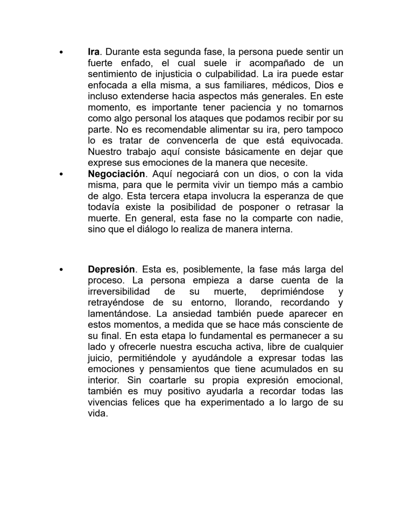 Ira. Durante esta segunda fase, la persona puede sentir un
fuerte enfado, el cual suele ir acompañado de un
sentimiento de injusticia o culpabilidad. La ira puede estar
enfocada a ella misma, a sus familiares, médicos, Dios e
incluso extenderse hacia aspectos más generales. En este
momento, es importante tener paciencia y no tomarnos
como algo personal los ataques que podamos recibir por su
parte. No es recomendable alimentar su ira, pero tampoco
lo es tratar de convencerla de que está equivocada.
Nuestro trabajo aquí consiste básicamente en dejar que
exprese sus emociones de la manera que necesite.
Negociación. Aquí negociará con un dios, o con la vida
misma, para que le permita vivir un tiempo más a cambio
de algo. Esta tercera etapa involucra la esperanza de que
todavía existe la posibilidad de posponer o retrasar la
muerte. En general, esta fase no la comparte con nadie,
sino que el diálogo lo realiza de manera interna.
Depresión. Esta es, posiblemente, la fase más larga del
proceso. La persona empieza a darse cuenta de la
irreversibilidad de su muerte, deprimiéndose y
retrayéndose de su entorno, llorando, recordando y
lamentándose. La ansiedad también puede aparecer en
estos momentos, a medida que se hace más consciente de
su final. En esta etapa lo fundamental es permanecer a su
lado y ofrecerle nuestra escucha activa, libre de cualquier
juicio, permitiéndole y ayudándole a expresar todas las
emociones y pensamientos que tiene acumulados en su
interior. Sin coartarle su propia expresión emocional,
también es muy positivo ayudarla a recordar todas las
vivencias felices que ha experimentado a lo largo de su
vida.