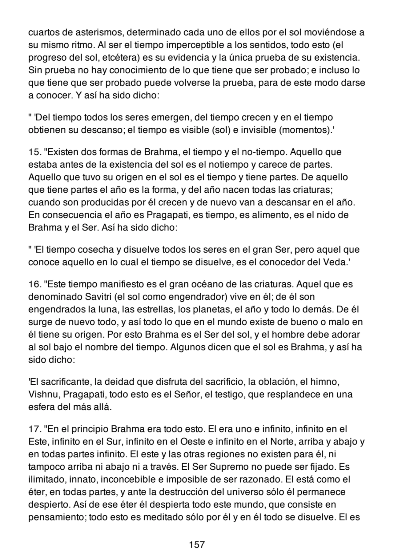 cuartos de asterismos, determinado cada uno de ellos por el sol moviéndose a
su mismo ritmo. Al ser el tiempo imperceptible a los sentidos, todo esto (el
progreso del sol, etcétera) es su evidencia y la única prueba de su existencia.
Sin prueba no hay conocimiento de lo que tiene que ser probado; e incluso lo
que tiene que ser probado puede volverse la prueba, para de este modo darse
a conocer. Y así ha sido dicho:
" 'Del tiempo todos los seres emergen, del tiempo crecen y en el tiempo
obtienen su descanso; el tiempo es visible (sol) e invisible (momentos).'
15. "Existen dos formas de Brahma, el tiempo y el no-tiempo. Aquello que
estaba antes de la existencia del sol es el notiempo y carece de partes.
Aquello que tuvo su origen en el sol es el tiempo y tiene partes. De aquello
que tiene partes el año es la forma, y del año nacen todas las criaturas;
cuando son producidas por él crecen y de nuevo van a descansar en el año.
En consecuencia el año es Pragapati, es tiempo, es alimento, es el nido de
Brahma y el Ser. Así ha sido dicho:
" 'El tiempo cosecha y disuelve todos los seres en el gran Ser, pero aquel que
conoce aquello en lo cual el tiempo se disuelve, es el conocedor del Veda.'
16. "Este tiempo manifiesto es el gran océano de las criaturas. Aquel que es
denominado Savitri (el sol como engendrador) vive en él; de él son
engendrados la luna, las estrellas, los planetas, el año y todo lo demás. De él
surge de nuevo todo, y así todo lo que en el mundo existe de bueno o malo en
él tiene su origen. Por esto Brahma es el Ser del sol, y el hombre debe adorar
al sol bajo el nombre del tiempo. Algunos dicen que el sol es Brahma, y así ha
sido dicho:
'El sacrificante, la deidad que disfruta del sacrificio, la oblación, el himno,
Vishnu, Pragapati, todo esto es el Señor, el testigo, que resplandece en una
esfera del más allá.
17. "En el principio Brahma era todo esto. El era uno e infinito, infinito en el
Este, infinito en el Sur, infinito en el Oeste e infinito en el Norte, arriba y abajo y
en todas partes infinito. El este y las otras regiones no existen para él, ni
tampoco arriba ni abajo ni a través. El Ser Supremo no puede ser fijado. Es
ilimitado, innato, inconcebible e imposible de ser razonado. El está como el
éter, en todas partes, y ante la destrucción del universo sólo él permanece
despierto. Así de ese éter él despierta todo este mundo, que consiste en
pensamiento; todo esto es meditado sólo por él y en él todo se disuelve. El es
157