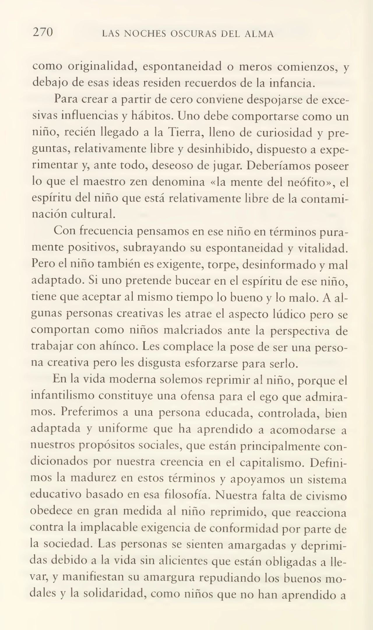 270 LAS NOCHES OSCURAS DEL ALMA
como originalidad, espontaneidad o meros comienzos, y
debajo de esas ideas residen recuerdos de la infancia.
Para crear a partir de cero conviene despojarse de exce¬
sivas influencias y hábitos. Uno debe comportarse como un
niño, recién llegado a la Tierra, lleno de curiosidad y pre¬
guntas, relativamente libre y desinhibido, dispuesto a expe¬
rimentar y, ante todo, deseoso de jugar. Deberíamos poseer
lo que el maestro zen denomina «la mente del neófito», el
espíritu del niño que está relativamente libre de la contami¬
nación cultural.
Con frecuencia pensamos en ese niño en términos pura¬
mente positivos, subrayando su espontaneidad y vitalidad.
Pero el niño también es exigente, torpe, desinformado y mal
adaptado. Si uno pretende bucear en el espíritu de ese niño,
tiene que aceptar al mismo tiempo lo bueno y lo malo. A al¬
gunas personas creativas les atrae el aspecto lúdico pero se
comportan como niños malcriados ante la perspectiva de
trabajar con ahínco. Les complace la pose de ser una perso¬
na creativa pero les disgusta esforzarse para serlo.
En la vida moderna solemos reprimir al niño, porque el
infantilismo constituye una ofensa para el ego que admira¬
mos. Preferimos a una persona educada, controlada, bien
adaptada y uniforme que ha aprendido a acomodarse a
nuestros propósitos sociales, que están principalmente con¬
dicionados por nuestra creencia en el capitalismo. Defini¬
mos la madurez en estos términos y apoyamos un sistema
educativo basado en esa filosofía. Nuestra falta de civismo
obedece en gran medida al niño reprimido, que reacciona
contra la implacable exigencia de conformidad por parte de
la sociedad. Las personas se sienten amargadas y deprimi¬
das debido a la vida sin alicientes que están obligadas a lle¬
var, y manifiestan su amargura repudiando los buenos mo¬
dales y la solidaridad, como niños que no han aprendido a